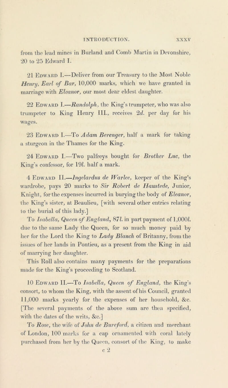 from the lead mines in Borland and Comb Martin in Devonshire, '20 to 25 Edward I. 21 Edward I.—Deliver from our Treasury to the Most Noble Henrij, Earl of Bar, 10,000 marks, which we have granted in marriage with Eleanor, our most dear eldest daughter. 22 Edward I.—Randolph, the King’s trumpeter, who was also trumpeter to King Henry III., receives 2d. per day for his wages. 23 Edward I.—To Adam Berenger, half a mark for taking a sturgeon in the Thames for the King. 24 Edward I.—Two palfreys bought for Brother Luc, the King's confessor, for 191. half a mark. 4 Edward II.—Ingelardus de Warlee, keeper of the King’s wardrobe, pays 20 marks to Sir Robert de Haustede, Junior, Knight, for the expenses incurred in burying the body of Eleanor, the King’s sister, at Beaulieu, [with several other entries relating to the burial of this lady.] To Isabella, Queen of England, 871. in part payment of 1,000Z. due to the same Lady the Queen, for so much money paid by her for the Lord the King to Lady Blanch of Britanny, from the issues of her lands in Pontieu, as a present from the King in aid of marrying her daughter. This Roll also contains many payments for the preparations made for the King’s proceeding to Scotland. 10 Edward II.—To Isabella, Queen of England, the King’s consort, to whom the King, with the assent of his Council, granted 11,000 marks yearly for the expenses of her household, &c. [The several payments of the above sum are then specified, with the dates of the writs, &c.] To Rose, the wife of John de Bureford, a citizen and merchant of London, 100 marks for a cap ornamented with coral lately purchased from her by the Queen, consort of the King, to make