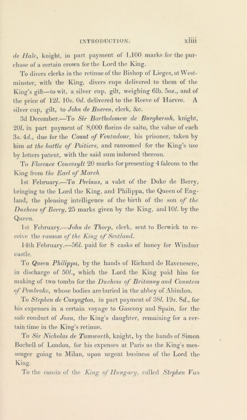 de Hale, knight, in part payment of 1,100 marks for the pur- chase of a certain crown for the Lord the King. To divers clerks in the retinue of the Bishop of Lieges, at West- minster, with the King, divers cups delivered to them of the King’s gift—to wit, a silver cup, gilt, weighing 61b. 5oz., and of the price of 121. lOv. 0c/. delivered to the Reeve of Harvre. A silver cup, gilt, to John de Buereu, clerk, &c. 3d December.—To Sir Bartholomew de Burcjherssh, knight, 201. in part payment of 8,000 florins de saito, the value of each 3v. 4c/., due for the Count of Ventadour, his prisoner, taken by him at the battle of Poitiers, and ransomed for the King’s use by letters patent, with the said sum indorsed thereon. To Florence Coucesylt 20 marks for presenting 4 falcons to the King from the Earl of March 1st February.—To Perinus, a valet of the Duke de Berry, bringing to the Lord the King, and Philippa, the Queen of Eng- land, the pleasing intelligence of the birth of the son of the Duchess of Berry, 25 marks given by the King, and 10/. by the Queen. 1st February.—John de Thorp, clerk, sent to Berwick to re- ceive the ransom of the King of Scotland. 14th February.—56/. paid for 8 casks of honey for Windsor castle. To Queen Philippa, by the hands of Richard de Ravenesere, in discharge of 50/., which the Lord the King paid him for making of two tombs for the Duchess of Britanny and Countess of Pembroke, whose bodies are buried in the abbey of Abindon. To Stephen de Cusyngton, in part payment of 38/. 19v. 8c/., for his expenses in a certain voyage to Gascony and Spain, for the safe conduct of Joan, the King’s daughter, remaining for a cer- tain time in the King’s retinue. To Sir Nicholas de Tamworth, knight, by the hands of Simon Bochell of London, for his expenses at Paris as the King’s mes- senger going to Milan, upon urgent business of the Lord the King. To the cousin of the King of Hungary, called Stephen Van