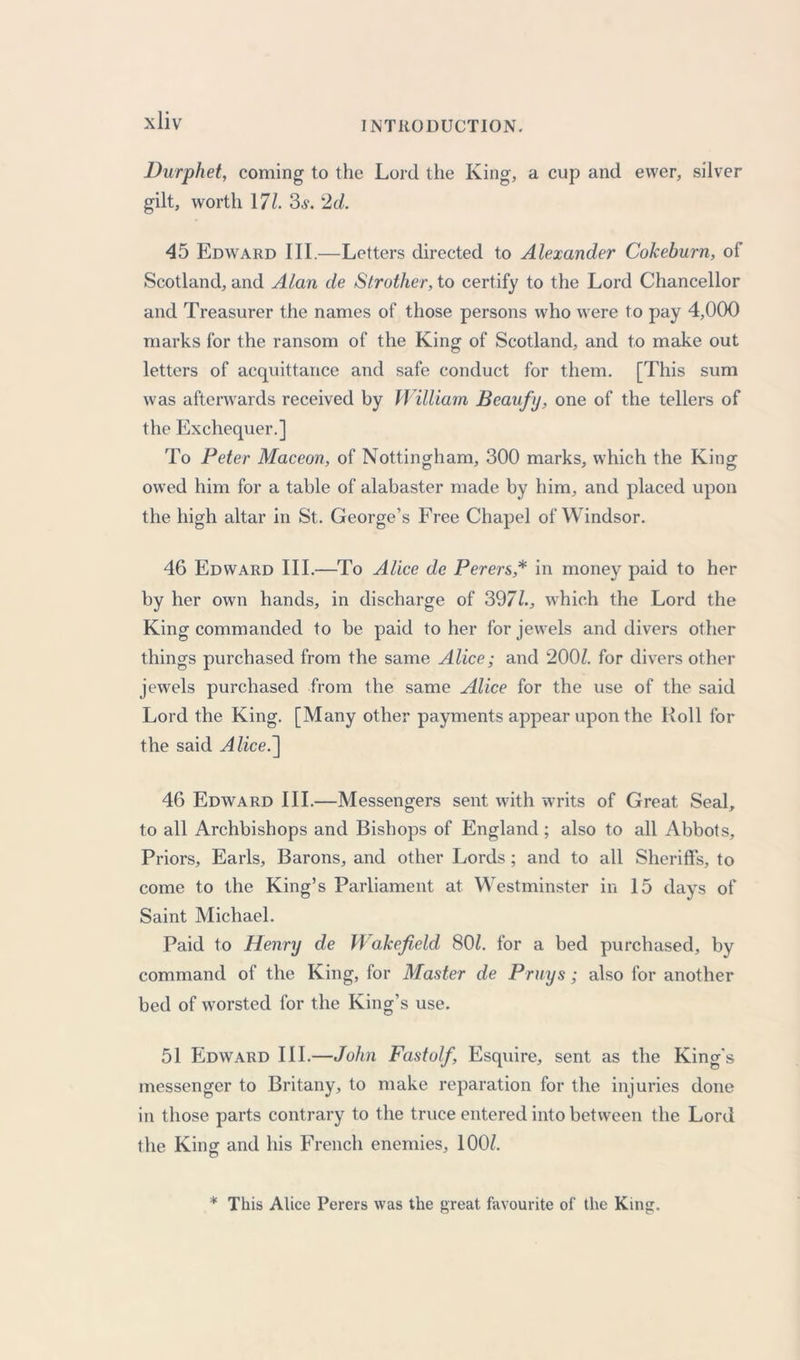 Durphet, coming to the Lord the King, a cup and ewer, silver gilt, worth 171. 3.y. 2d. 45 Edward III.—Letters directed to Alexander Cokeburn, of Scotland, and Alan de Strother, to certify to the Lord Chancellor and Treasurer the names of those persons who were to pay 4,000 marks for the ransom of the King of Scotland, and to make out letters of acquittance and safe conduct for them. [This sum was afterwards received by William Beaufy, one of the tellers of the Exchequer.] To Peter Maceon, of Nottingham, 300 marks, which the King owed him for a table of alabaster made by him, and placed upon the high altar in St. George’s Free Chapel of Windsor. 46 Edward III.—To Alice de Perers,* in money paid to her by her own hands, in discharge of 3971., which the Lord the King commanded to be paid to her for jewels and divers other things purchased from the same Alice; and 200/. for divers other jewels purchased from the same Alice for the use of the said Lord the King. [Many other payments appear upon the Roll for the said Alice.] 46 Edward III.—Messengers sent with writs of Great Seal, to all Archbishops and Bishops of England ; also to all Abbots, Priors, Earls, Barons, and other Lords ; and to all Sheriffs, to come to the King’s Parliament at. Westminster in 15 days of Saint Michael. Paid to Henry de Wakefield 80/. for a bed purchased, by command of the King, for Master de Pruys; also for another bed of worsted for the King’s use. 51 Edward III.—John Fastolf, Esquire, sent as the King's messenger to Britany, to make reparation for the injuries done in those parts contrary to the truce entered into between the Lord the King and his French enemies, 100/. * This Alice Perers was the great favourite of the King.