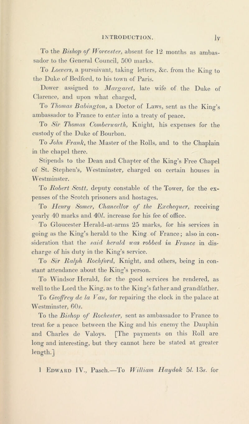 To the Bishop of Worcester, absent for 12 months as ambas- sador to the General Council, 500 marks. To Loevers, a pursuivant, taking letters, &c. from the King to the Duke of Bedford, to his town of Paris. Dower assigned to Margaret, late wife of the Duke of Clarence, and upon what charged. To Thomas Babington, a Doctor of Laws, sent as the Kind’s ambassador to France to enter into a treaty of peace. To Sir Thomas Combericorth, Knight, his expenses for the custody of the Duke of Bourbon. To John Frank, the Master of the Rolls, and to the Chaplain in the chapel there. Stipends to the Dean and Chapter of the King’s Free Chapel of St. Stephen’s, Westminster, charged on certain houses in Westminster. To Robert Scott, deputy constable of the Tower, for the ex- penses of the Scotch prisoners and hostages. To Henry Somer, Chancellor of the Exchequer, receiving yearly 40 marks and 40/. increase for his fee of office. To Gloucester Herald-at-arms 25 marks, for his services in going as the King’s herald to the King of France; also in con- sideration that the said herald was robbed in France in dis- charge of his duty in the King’s service. To Sir Ralph Rockford, Knight, and others, being in con- stant attendance about the King’s person. To Windsor Herald, for the good services he rendered, as well to the Lord the King, as to the King’s father and grandfather. To Geoffrey de la Van, for repairing the clock in the palace at Westminster, 6(R. To the Bishop of Rochester, sent as ambassador to France to treat for a peace between the King and his enemy the Dauphin and Charles de Valoys. [The payments on this Roll are long and interesting, but they cannot here be stated at greater length.] 1 Edward IV., Pasch.—To William Haydok 51. 13,v. for