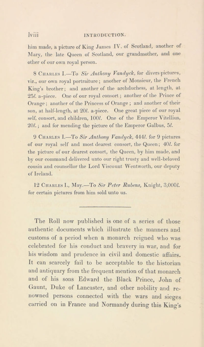 him made, a picture of King James IV. of Scotland, another of Mary, the late Queen of Scotland, our grandmother, and one other of our own royal person. 8 Charles I.—To Sir Anthony Vandyck, for divers pictures, viz., our own royal portraiture; another of Monsieur, the French King’s brother; and another of the archduchess, at length, at 25/. a-piece. One of our royal consort; another of the Prince of Orange ; another of the Princess of Orange ; and another of their son, at half-length, at 20/. a-piece. One great piece of our royal self, consort, and children, 100/. One of the Emperor Vitellius, 20/.; and for mending the picture of the Emperor Galbus, 5/. 9 Charles I.—To Sir Anthony Vandyck, 444/. for 9 pictures of our royal self and most dearest consort, the Queen; 40/. for the picture of our dearest consort, the Queen, by him made, and by our command delivered unto our right trusty and well-beloved cousin and counsellor the Lord Viscount Wentworth, our deputy 0 of Ireland. 12 Charles I., May.—To Sir Peter Rubens, Knight, 3,000/. for certain pictures from him sold unto us. The Roll now published is one of a series of those authentic documents which illustrate the manners and customs of a period when a monarch reigned who was celebrated for his conduct and bravery in war, and for his wisdom and prudence in civil and domestic affairs. It can scarcely fail to be acceptable to the historian and antiquary from the frequent mention of that monarch and of his sons Edward the Black Prince, John of Gaunt, Duke of Lancaster, and other nobility and re- nowned persons connected with the wars and sieves O carried on in France and Normandy during this King’s