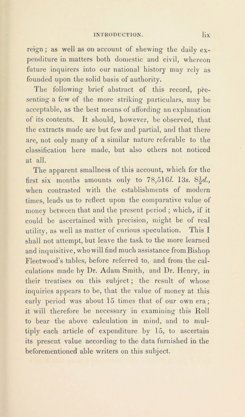 reign ; as well as on account of shewing the daily ex- penditure in matters both domestic and civil, whereon future inquirers into our national history may rely as founded upon the solid basis of authority. The following brief abstract of this record, pre- senting a few of the more striking particulars, may be acceptable, as the best means of affording an explanation of its contents. It should, however, be observed, that the extracts made are but few and partial, and that there are, not only many of a similar nature referable to the classification here made, but also others not noticed at all. The apparent smallness of this account, which for the first six months amounts only to 78,516/. 13s. 8\d., when contrasted with the establishments of modern times, leads us to reflect upon the comparative value of money between that and the present period ; which, if it could be ascertained with precision, might be of real utility, as well as matter of curious speculation. This I shall not attempt, but leave the task to the more learned and inquisitive, who will find much assistance from Bishop Fleetwood's tables, before referred to, and from the cal- culations made by Dr. Adam Smith, and Dr. Henry, in their treatises on this subject; the result of whose inquiries appears to be, that the value of money at this early period was about 15 times that of our own era; it will therefore be necessary in examining this Roll to bear the above calculation in mind, and to mul- tiply each article of expenditure by 15, to ascertain its present value according to the data furnished in the beforementioned able writers on this subject.
