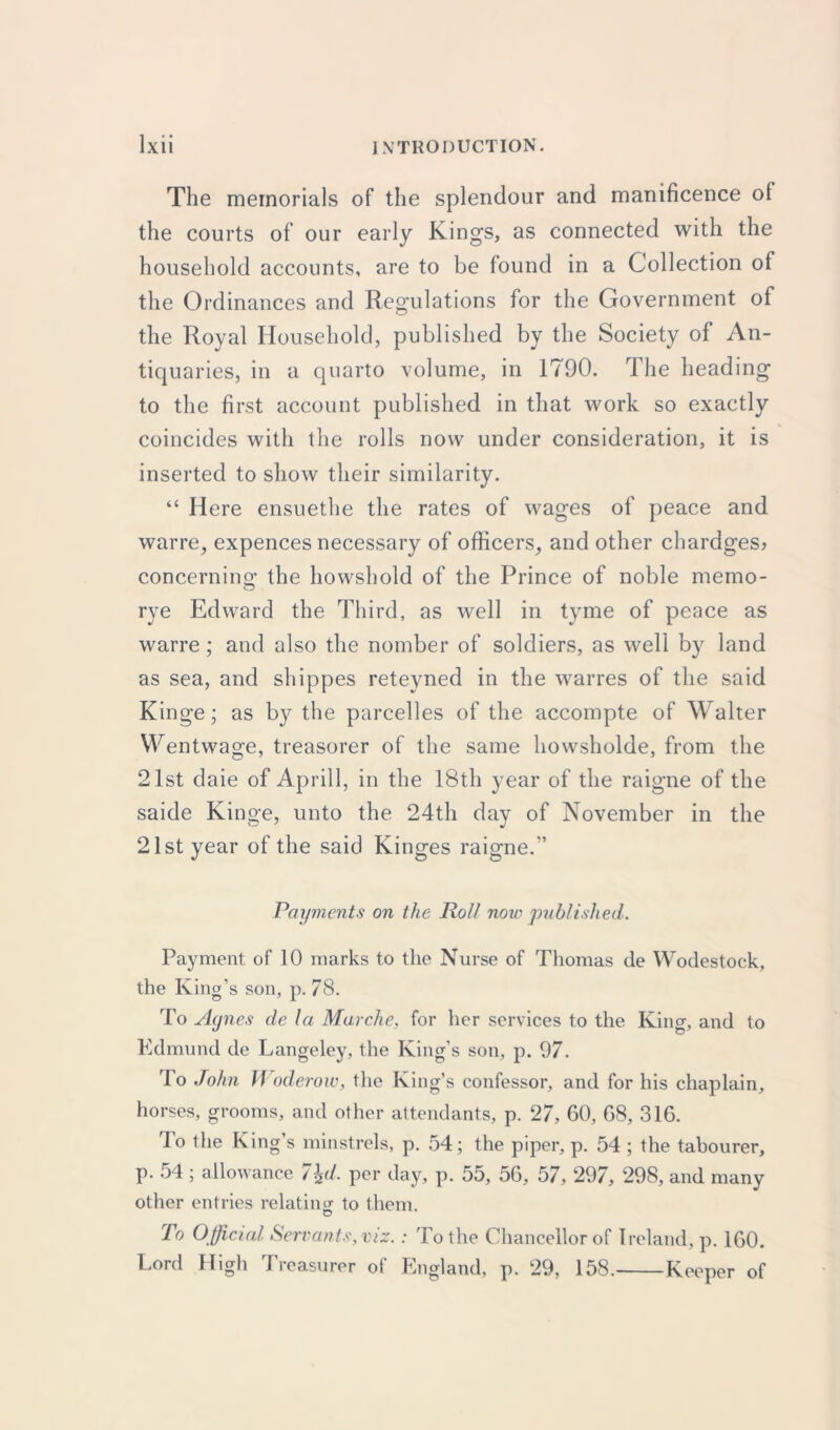 The memorials of the splendour and manificence ol the courts of our early Kings, as connected with the household accounts, are to be found in a Collection of the Ordinances and Regulations for the Government of the Royal Household, published by the Society of An- tiquaries, in a quarto volume, in 1790. The heading to the first account published in that work so exactly coincides with the rolls now under consideration, it is inserted to show their similarity. “ Here ensuethe the rates of wages of peace and warre, expences necessary of officers, and other chardges? concernino’ the howshold of the Prince of noble memo- O rye Edward the Third, as well in tyme of peace as warre; and also the nomber of soldiers, as well by land as sea, and shippes reteyned in the warres of the said Kinge; as by the parcelles of the accompte of Walter Wentwage, treasorer of the same howsholde, from the 21st daie of Aprill, in the 18th year of the raigne of the saide Kinge, unto the 24th day of November in the 21st year of the said Kinges raigne/’ Payments on the Roll now published. Payment of 10 marks to the Nurse of Thomas de Wodestock, the King’s son, p. 78. To Agnes de la Marche, for her services to the King, and to Edmund de Langeley, the King’s son, p. 97. To John Woderow, the King’s confessor, and for his chaplain, horses, grooms, and other attendants, p. 27, 60, 68, 316. To the King’s minstrels, p. 54; the piper, p. 54 ; the labourer, p. 54 ; allowance 7\d. per day, p. 55, 56, 57, 297, 298, and many other entries relating to them. To Official Servants, viz.: To the Chancellor of Ireland, p. 160. Lord High Treasurer of England, p. 29, 158. Keeper of