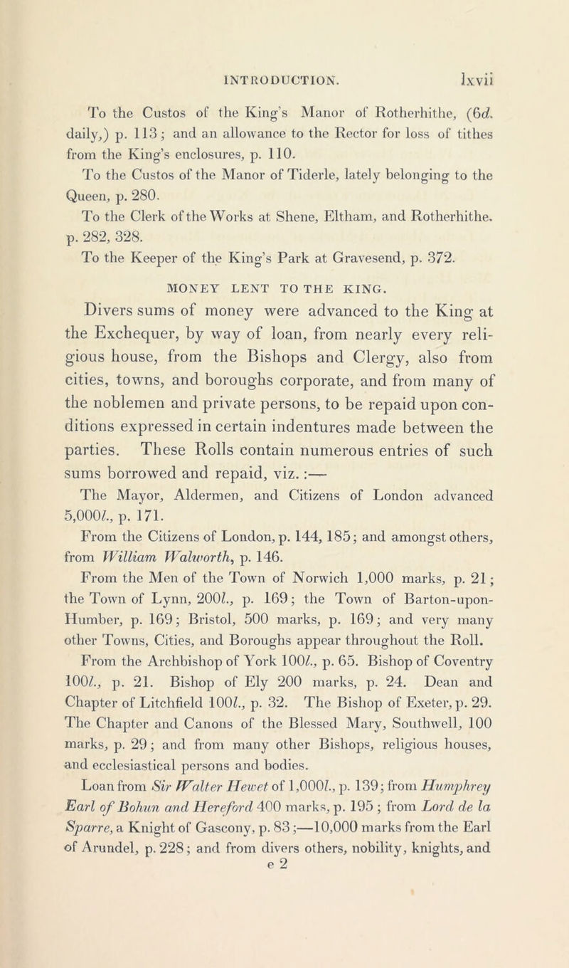 To the Custos of the King’s Manor of Rotherhithe, (6c?. daily,) p. 113; and an allowance to the Rector for loss of tithes from the King’s enclosures, p. 110. To the Custos of the Manor of Tiderle, lately belonging to the Queen, p. 280. To the Clerk of the Works at Shene, Eltham, and Rotherhithe. p. 282, 328. To the Keeper of the King’s Park at Gravesend, p. 372. MONEY LENT TO THE KING. Divers sums of money were advanced to the King at the Exchequer, by way of loan, from nearly every reli- gious house, from the Bishops and Clergy, also from cities, towns, and boroughs corporate, and from many of the noblemen and private persons, to be repaid upon con- ditions expressed in certain indentures made between the parties. These Rolls contain numerous entries of such sums borrowed and repaid, viz.:— The Mayor, Aldermen, and Citizens of London advanced 5,000/., p. 171. From the Citizens of London, p. 144, 185; and amongst others, from William Walworth, p. 146. From the Men of the Town of Norwich 1,000 marks, p. 21; the Town of Lynn, 200/., p. 169; the Town of Barton-upon- Humber, p. 169; Bristol, 500 marks, p. 169; and very many other Towns, Cities, and Boroughs appear throughout the Roll. From the Archbishop of York 100/., p. 65. Bishop of Coventry 100/., p. 21. Bishop of Ely 200 marks, p. 24. Dean and Chapter of Litchfield 100/., p. 32. The Bishop of Exeter, p. 29. The Chapter and Canons of the Blessed Mary, Southwell, 100 marks, p. 29; and from many other Bishops, religious houses, and ecclesiastical persons and bodies. Loan from Sir IValter Hewet of 1,000/., p. 139; from Humphrey Earl of Bohun and Hereford 400 marks, p. 195 ; from Lord de la Sparre, a Knight of Gascony, p. 83;—10,000 marks from the Earl of Arundel, p.228; and from divers others, nobility, knights, and e 2