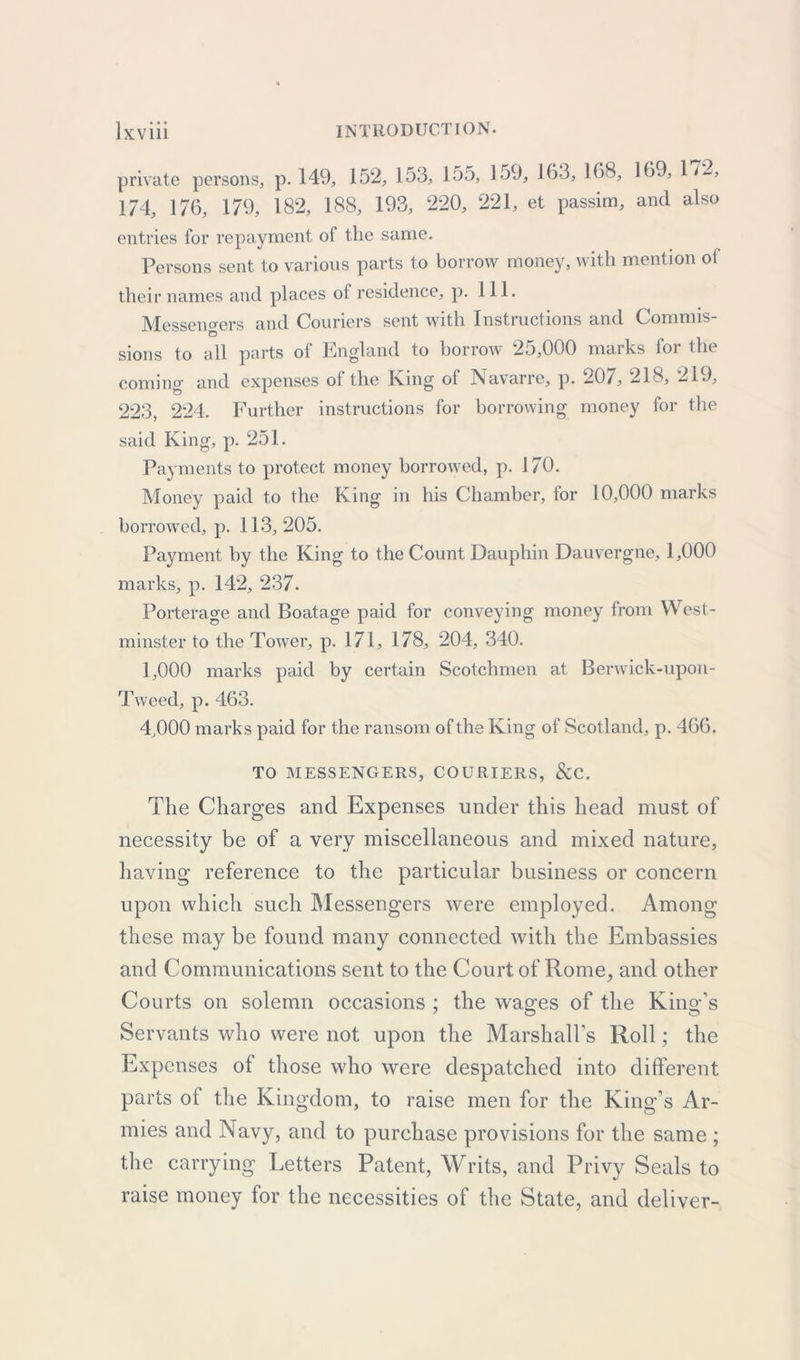 private persons, p. 149, 152, 153, 155, 159, 163, 168, 169, 1*2, 174, 176, 179, 182, 188, 193, 220, 221, et passim, and also entries for repayment of the same. Persons sent to various parts to borrow money, with mention of their names and places of residence, p. 111. Messengers and Couriers sent with Instructions and Commis- £5 sions to all parts of England to borrow 25,000 marks for the coming and expenses of the King of Navarre, p. 207, 218, 219, 223, 224. Further instructions for borrowing money for the said King, p. 251. Payments to protect money borrowed, p. 170. Money paid to the King in his Chamber, for 10,000 marks borrowed, p. 113,205. Payment by the King to the Count Dauphin Dauvergne, 1,000 marks, p. 142, 237. Porterage and Boatage paid for conveying money from West- minster to the Tower, p. 171, 178, 204, 340. 1.000 marks paid by certain Scotchmen at Berwick-upon- Tweed, p. 463. 4.000 marks paid for the ransom of the King of Scotland, p. 466. TO MESSENGERS, COURIERS, &C. The Charges and Expenses under this head must of necessity be of a very miscellaneous and mixed nature, having reference to the particular business or concern upon which such Messengers were employed. Among these may be found many connected with the Embassies and Communications sent to the Court of Rome, and other Courts on solemn occasions ; the wages of the King’s Servants who were not upon the Marshall’s Roll; the Expenses of those who were despatched into different parts of the Kingdom, to raise men for the King’s Ar- mies and Navy, and to purchase provisions for the same ; the carrying Letters Patent, Writs, and Privy Seals to raise money for the necessities of the State, and deliver-