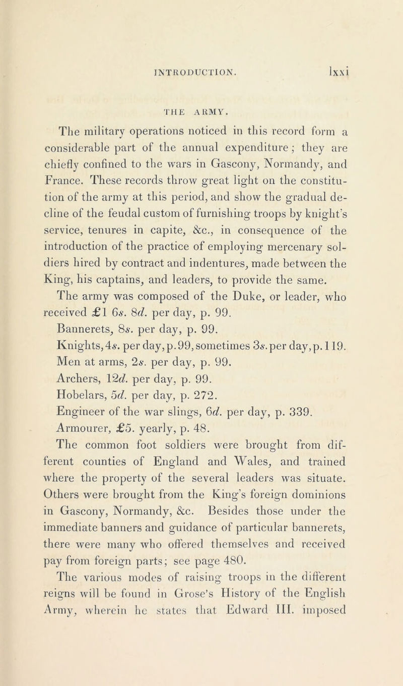 THE ARMY. The military operations noticed in this record form a considerable part of the annual expenditure; they are chiefly confined to the wars in Gascony, Normandy, and France. These records throw great light on the constitu- tion of the army at this period, and show the gradual de- cline of the feudal custom of furnishing troops by knight’s service, tenures in capite, See., in consequence of the introduction of the practice of employing mercenary sol- diers hired by contract and indentures, made between the King, his captains, and leaders, to provide the same. The army was composed of the Duke, or leader, who received £1 6s. 8cl. per day, p. 99. Bannerets, 86-. per day, p. 99. Knights,4$. per day, p. 99, sometimes 36-. per day,p. 119. Men at arms, 2s. per day, p. 99. Archers, 12c?. per day, p. 99. Hobelars, 5c?. per day, p. 272. Engineer of the war slings, 6c?. per day, p. 339. Armourer, £5. yearly, p. 48. The common foot soldiers were brought from dif- ferent counties of England and Wales, and trained where the property of the several leaders was situate. Others were brought from the King’s foreign dominions in Gascony, Normandy, &c. Besides those under the immediate banners and guidance of particular bannerets, there were many who offered themselves and received pay from foreign parts; see page 480. The various modes of raising troops in the different reigns will be found in Grose’s History of the English Army, wherein he states that Edward III. imposed