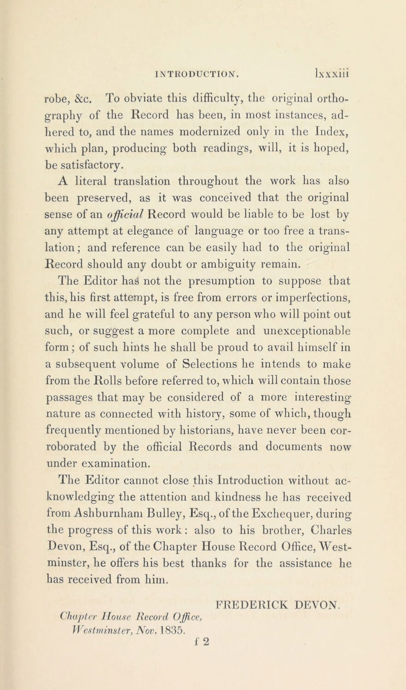 robe, &c. To obviate this difficulty, the original ortho- graphy of the Record has been, in most instances, ad- hered to, and the names modernized only in the Index, which plan, producing both readings, will, it is hoped, be satisfactory. A literal translation throughout the work has also been preserved, as it was conceived that the original sense of an official Record would be liable to be lost by any attempt at elegance of language or too free a trans- lation; and reference can be easily had to the original Record should any doubt or ambiguity remain. The Editor haS not the presumption to suppose that this, his first attempt, is free from errors or imperfections, and he will feel grateful to any person who will point out such, or suggest a more complete and unexceptionable form; of such hints he shall be proud to avail himself in a subsequent volume of Selections he intends to make from the Rolls before referred to, which will contain those passages that may be considered of a more interesting nature as connected with history, some of which, though frequently mentioned by historians, have never been cor- roborated by the official Records and documents now under examination. The Editor cannot close this Introduction without ac- knowledging the attention and kindness he has received from Ashburnham Bulley, Esq., of the Exchequer, during the progress of this work: also to his brother, Charles Devon, Esq., of the Chapter House Record Office, West- minster, he offers his best thanks for the assistance he has received from him. FREDERICK DEVON. Chapter House Record Office, Westminster, Nov. 1835. f 2