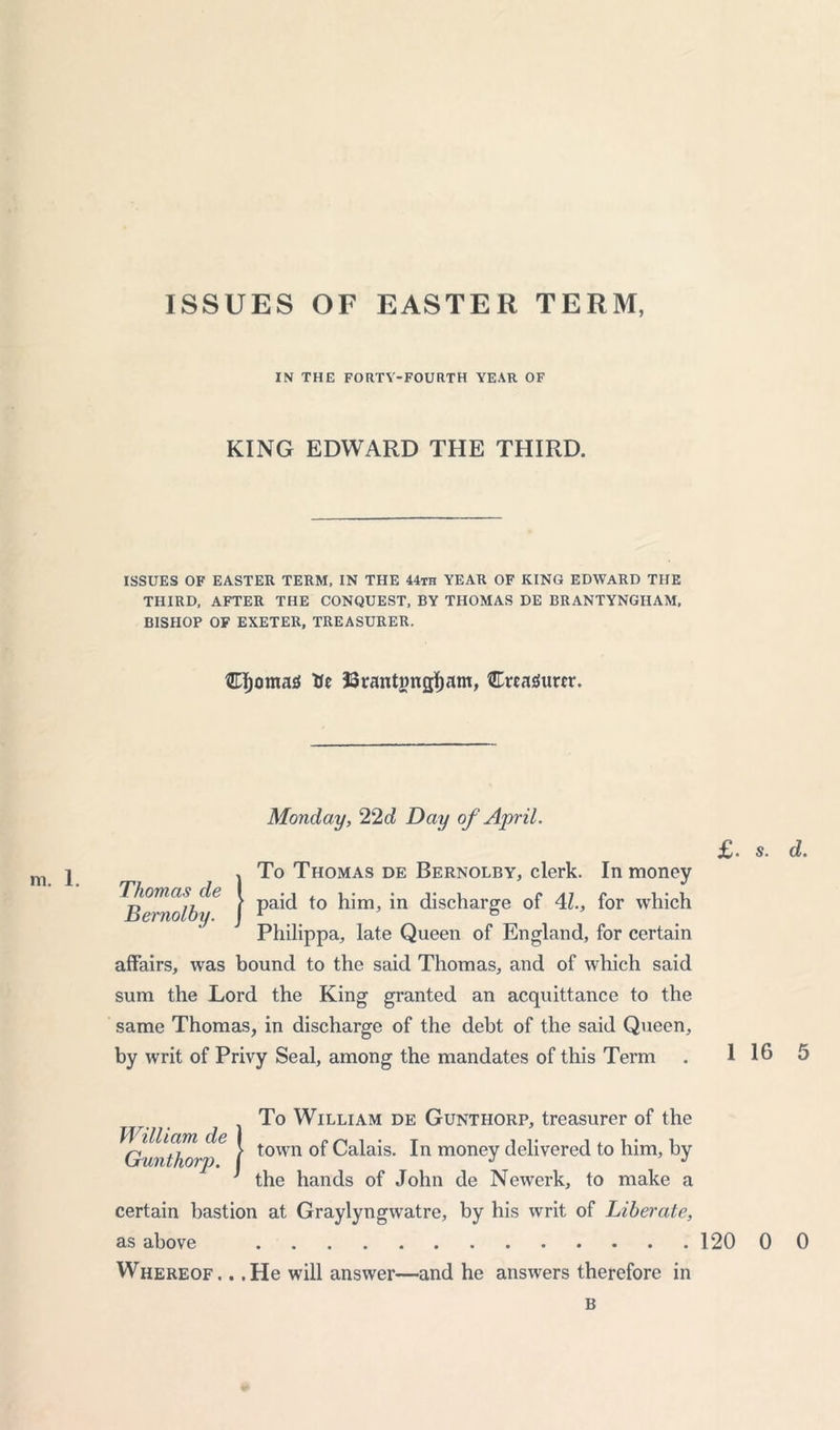 ISSUES OF EASTER TERM, IN THE FORTY-FOURTH YEAR OF KING EDWARD THE THIRD. ISSUES OF EASTER TERM, IN THE 44th YEAR OF KING EDWARD THE THIRD, AFTER THE CONQUEST, BY THOMAS DE BRANTYNGHAM, BISHOP OF EXETER, TREASURER. djomas Ue 33ranting#am, CrcaSurtr. m. 1. Thomas cle Bernolby Monday, 22d Day of April. To Thomas de Bernolby, clerk. In money paid to him, in discharge of 4l., for which Philippa, late Queen of England, for certain affairs, was bound to the said Thomas, and of which said sum the Lord the King granted an acquittance to the same Thomas, in discharge of the debt of the said Queen, by writ of Privy Seal, among the mandates of this Term £. )To William de Gunthorp, treasurer of the town ot Calais. In money delivered to him, by the hands of John de Newerk, to make a certain bastion at Graylyngwatre, by his writ of Liberate, Whereof, . .He will answer—and he answers therefore in B s. d. 16 5
