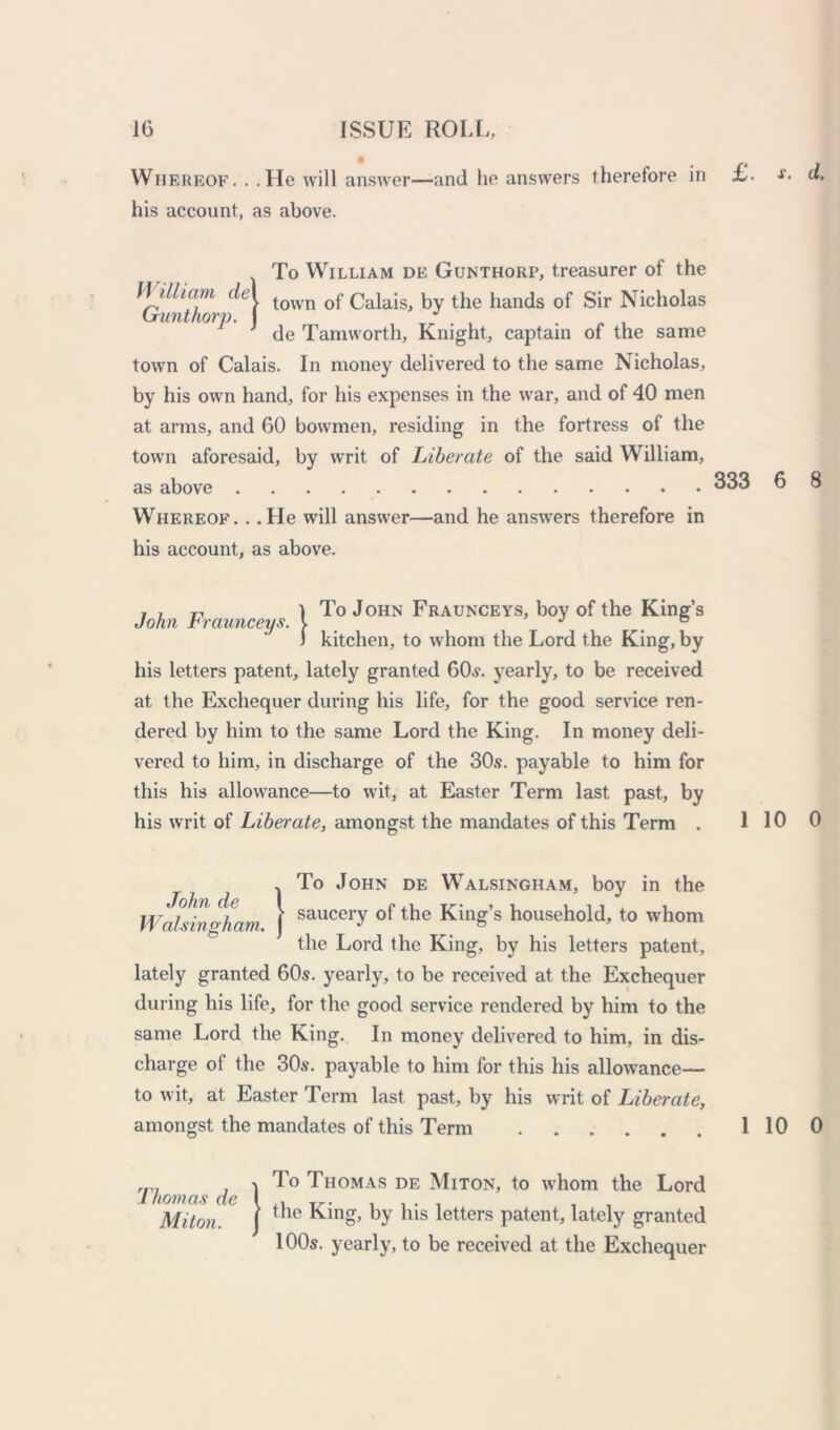 Whereof. . .He will answer—and he answers therefore in £. his account, as above. (To William de Gunthorp, treasurer of the town of Calais, by the hands of Sir Nicholas de Tamworth, Knight, captain of the same town of Calais. In money delivered to the same Nicholas, by his own hand, for his expenses in the war, and of 40 men at arms, and 60 bowmen, residing in the fortress of the town aforesaid, by writ of Liberate of the said William, as above Whereof. . .He will answer—and he answers therefore in his account, as above. 333 , , r, 1 To John Fraunceys, boy of the King’s John traunceys. v J # e ) kitchen, to whom the Lord the King, by his letters patent, lately granted 60s. yearly, to be received at the Exchequer during his life, for the good service ren- dered by him to the same Lord the King. In money deli- vered to him, in discharge of the 30.9. payable to him for this his allowance—to wit, at Easter Term last past, by his writ of Liberate, amongst the mandates of this Term . 1 John de Walsingham ITo John de Walsingham, boy in the saucery of the King’s household, to -whom the Lord the King, by his letters patent, lately granted 60s. yearly, to be received at the Exchequer during his life, for the good service rendered by him to the same Lord the King. In money delivered to him, in dis- charge of the 30s. payable to him for this his allowance— to wit, at Easter Term last past, by his writ of Liberate, amongst the mandates of this Term rn7 . i Jo Thomas de Miton, to whom the Lord Ihomas de\. . Miton. | le by *us letters patent, lately granted 100s. yearly, to be received at the Exchequer x. d. 6 8 10 0 10 0