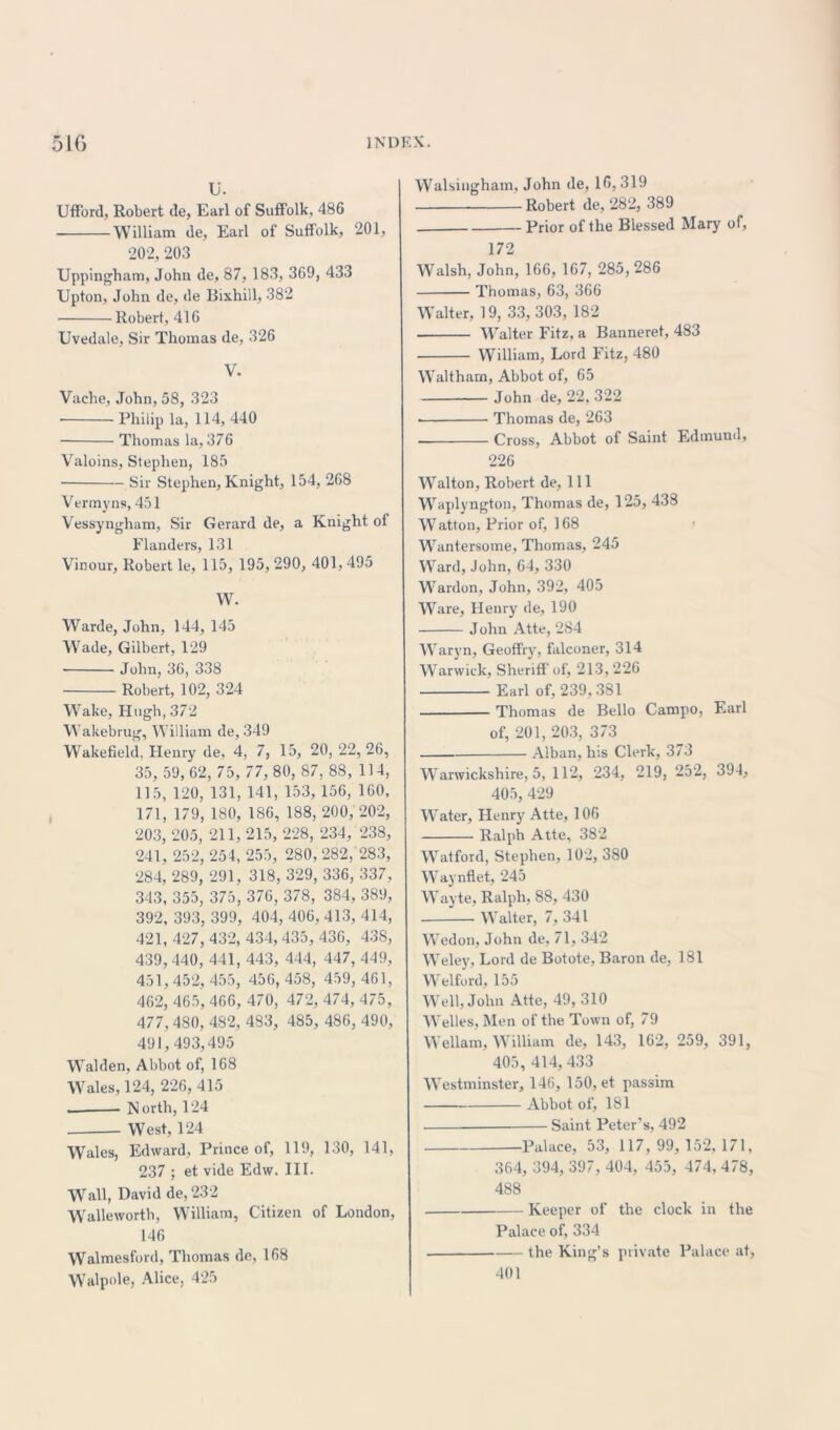U. Ufford, Robert de, Earl of Suffolk, 486 William de, Earl of Suffolk, 201, 202, 203 Uppingham, John de, 87, 183, 369, 433 Upton, John de, de Bixhill, 382 Robert, 416 Uvedale, Sir Thomas de, 326 V. Vache, John, 58, 323 • Philip la, 114, 440 Thomas la, 376 Valoins, Stephen, 185 Sir Stephen, Knight, 154, 268 Vermyns, 451 Vessyngham, Sir Gerard de, a Knight of Flanders, 131 Vinour, Robert le, 115, 195, 290, 401, 495 W. Warde, John, 144, 145 Wade, Gilbert, 129 ■ John, 36, 338 Robert, 102, 324 Wake, Hugh, 372 Wakebrug, William de, 349 Wakefield. Henry de, 4, 7, 15, 20, 22, 26, 35, 59, 62, 75, 77, 80, 87, 88, 114, 115, 120, 131, 141, 153, 156, 160, 171, 179, 180, 186, 188, 200, 202, 203, 205, 211, 215, 228, 234, 238, 241, 252, 254, 255, 280, 282, 283, 284, 289, 291, 318, 329, 336, 337, 343, 355, 375, 376, 378, 384, 389, 392, 393, 399, 404, 406, 413, 414, 421, 427, 432, 434, 435, 436, 438, 439,440, 441, 443, 444, 447, 449, 451, 452, 455, 456, 458, 459, 461, 462, 465, 466, 470, 472, 474, 475, 477, 4S0, 482, 483, 485, 486, 490, 491,493,495 Walden, Abbot of, 168 Wales, 124, 226, 415 — North, 124 West, 124 Wales, Edward, Prince of, 119, 130, 141, 237 ; et vide Edw. III. Wall, David de, 232 Walleworth, William, Citizen of London, 146 Walmesford, Thomas de, 168 Walpole, Alice, 425 Walsingham, John de, 16,319 Robert de, 282, 389 Prior of the Blessed Mary of, 172 Walsh, John, 166, 167, 285, 286 Thomas, 63, 366 Walter, 19, 33, 303, 182 Walter Fitz, a Banneret, 483 William, Lord Fitz, 480 Waltham, Abbot of, 65 John de, 22, 322 >—■ Thomas de, 263 ■ Cross, Abbot of Saint Edmund, 226 Walton, Robert de, 111 Waplyngton, Thomas de, 125, 438 Watton, Prior of, 168 Wrantersome, Thomas, 245 Ward, John, 64, 330 Warden, John, 392, 405 Ware, Henry de, 190 John Atte, 284 Waryn, Geoffiy, falconer, 314 Warwick, Sheriff of, 213, 226 Earl of, 239, 381 Thomas de Bello Campo, Earl of, 201, 203, 373 Alban, his Clerk, 373 Warwickshire, 5, 112, 234, 219, 252, 394, 405, 429 Water, Henry Atte, 106 Ralph Atte, 382 Watford, Stephen, 102, 380 Waynflet, 245 Wayte, Ralph, 88, 430 Walter, 7, 341 Wedon, John de, 71, 342 Weley, Lord de Botote, Baron de, 181 Welford, 155 Well, John Atte, 49, 310 Welles, Men of the Town of, 79 Wellam, William de, 143, 162, 259, 391, 405, 414, 433 Westminster, 146, 150, et passim Abbot of, 181 Saint Peter’s, 492 Palace, 53, 117, 99, 152, 171, 364, 394, 397, 404, 455, 474, 478, 488 Keeper of the clock in the Palace of, 334 . the King’s private Palace at, 401