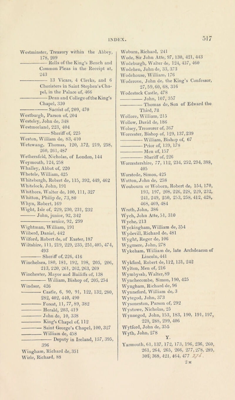 Westminster, Treasury within the Abbey, 178,209 Rolls of the. King’s Bench and Common Pleas in the Receipt at, 243 13 Vicars, 4 Clerks, and 6 Choristers in Saint Stephen’s Cha- pel, in the Palace of, 466 Dean and College of the King’s Chapel, 330 Sacrist of, 209, 470 Westburgh, Parson of, 204 Westeley, John de, 348 Westmorland, 223, 404 Sheriff of, 225 Weston, William de, 83,410 Wetewang, Thomas, 120, .172, 219, 258, 260, 261,487 Wethersfeld, Nicholas, of London, 144 Weymouth, 124, 258 Whalley, Abbot of, 220 Whetele, William, 425 Whitebergh, Robert de, 115, 392, 449, 462 Whitelock, John, 191 Whithors, Walter de, 100, 111, 327 Whitton, Philip de, 73,80 Whyn, Robert, 169 Wight, Isle of, 229, 230, 231, 232 John, junior, 92, 342 senior, 92, 299 Wightman, William, 191 Wilberd, Daniel, 442 Wilford, Robert de, of Exeter, 187 Wiltshire, 111, 219, 229, 235, 251,405, 474, 493 Sheriff of, 226, 416 Winchelsea, 180, 181, 192, 198, 205, 206, 213, 220, 261, 262,263, 269 Winchester, Mayor and Bailiffs of, 138 William, Bishop of, 205, 254 Windsor, 426 Castle, 6, 90, 91, 122, 132, 280, 282, 402, 440, 490 Forest, 11, 77, 89, 382 Herald, 203, 419 John de, 10, 338 King’s Chapel of, 112 Saint George’s Chapel, 100, 327 William de, 458 Deputy in Ireland, 157, 395, 396 Wingham, Richard de, 351 Wirle, Richard, 88 Woburn, Richard, 241 Wode, Sir John Atte, 97, 130, 421, 443 Wodeburgh, Walter de, 124, 437, 460 Wodehen, John de, 33, 373 Wodehouse, William, 176 Woderove, John de, the King’s Confessor, 27,59,60, 68, 316 Wodestock Castle, 478 John, 107, 357 Thomas de, Son ot Edward the Third, 78 Wollore, William, 215 Wollow, David de, 186 Wolsey, Treasurer of, 367 Worcester, Bishop of, 129, 137,239 William, Bishop of, 67 Prior of, 139, 178 Men of, 157 Sheriff of, 226 Worcestershire, 77, 112, 234, 252, 294, 388, 405 Worstede, Simon, 425 Wotton, John de, 258 Woubourn or Woborn, Robert de, 154, 170, 193, 197, 208, 226, 228, 229, 232, 241, 249, 250, 253, 258, 412, 428, 468,469, 484 Wroth, John, 386 Wych, John Atte, 51, 310 Wyche, 213 Wyckingham, William de, 354 Wydevill, Richard de, 481 Wyght, Roger de, 106 Wygmere, John, 278 Wykeham, William de, late Archdeacon of Lincoln, 441 Wykford, Robert de, 112, 131, 242 Wylton, Men of, 216 Wymbyssh, Walter, 89 Wynchecombe, Simon, 190, 425 Wyngham, Richard de, 96 Wynneford, William de, 3 Wytegod, John, 373 Wysoneston, Parson of, 292 Wystowe, Nicholas, 25 Wynnegod, John, 153, 183, 190, 191, 197, 228, 288, 299, 406 Wytford, John de, 355 Wyth, John, 278 Y. Yarmouth, 61, 137, 172, 173, 196, 236, 260, 261, 264, 265, 266, 277,278, 289, 301, 368, 421, 464. 477 . 2 m