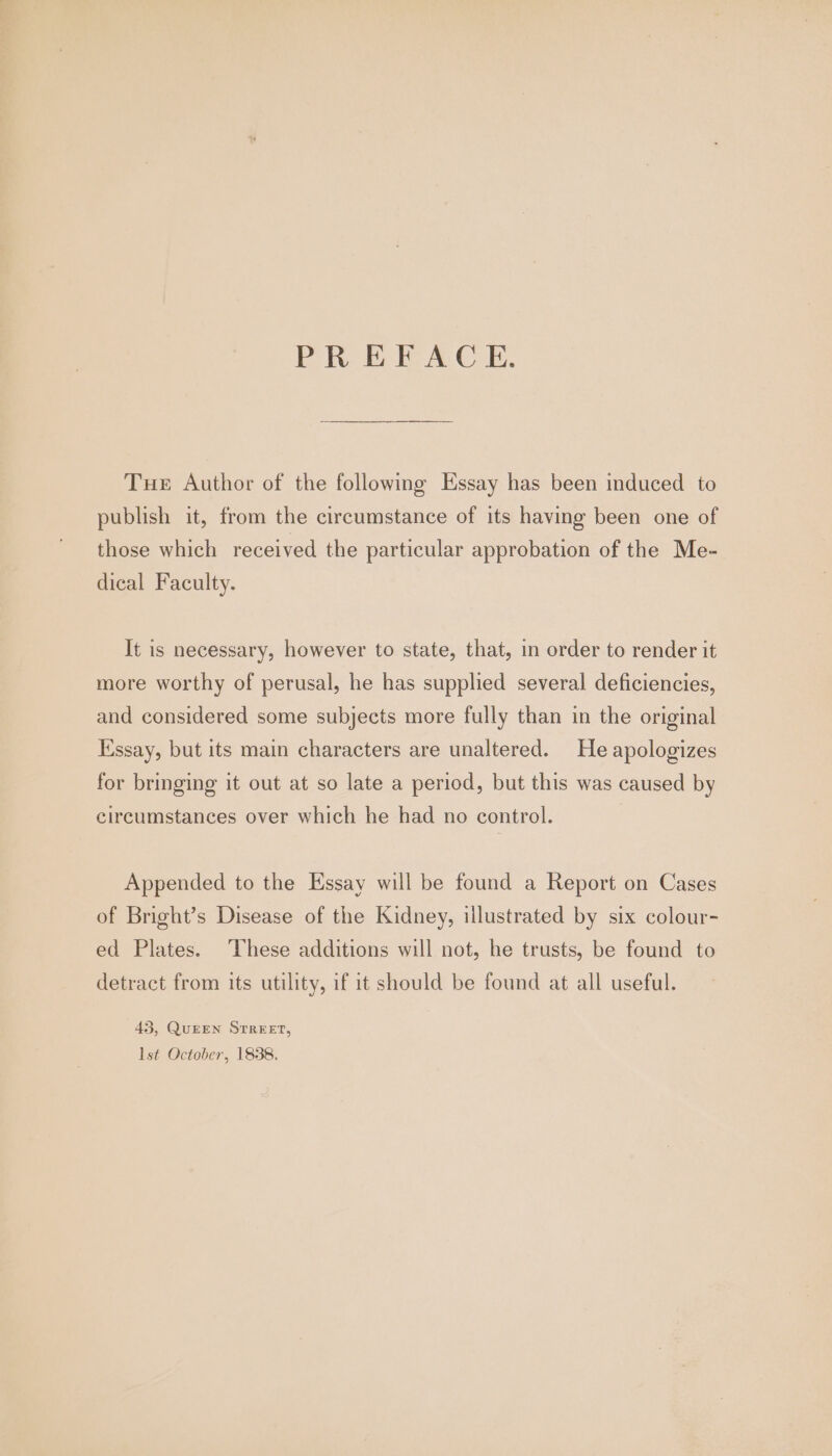 PREFACE. Tue Author of the following Essay has been induced to publish it, from the circumstance of its having been one of those which received the particular approbation of the Me- dical Faculty. It is necessary, however to state, that, in order to render it more worthy of perusal, he has supplied several deficiencies, and considered some subjects more fully than in the original Essay, but its main characters are unaltered. He apologizes for bringing it out at so late a period, but this was caused by circumstances over which he had no control. Appended to the Essay will be found a Report on Cases of Bright’s Disease of the Kidney, illustrated by six colour- ed Plates. These additions will not, he trusts, be found to detract from its utility, if it should be found at all useful. 45, QuEEN SrrREET, lst October, 1838.