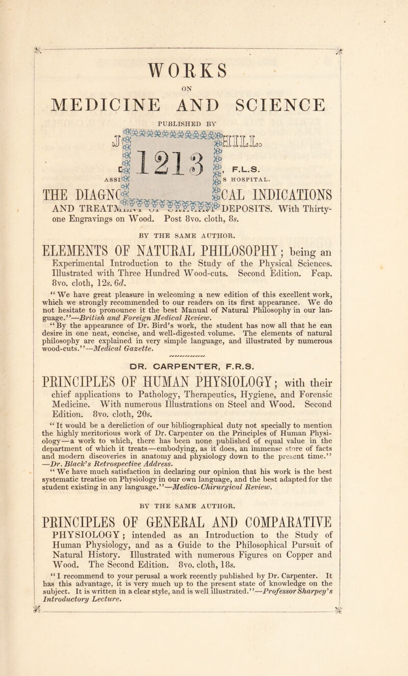 WORKS ON MEDICINE AND SCIENCE PUBLISHED BY Jl|^***“*****®&]IL!Lo C«> ^ .JL i;Li X O S’ ASSI*^ HOSPITAL. THE MAGNCX^^^^ gCAL INDICATIONS AND DEPOSl one Engravings on Wood. Post 8vo. cloth, 8s. BY THE SAME AUTHOR. . With Thirty- ELEMENTS OF NATUEAL PHILOSOPHY; being an ! Experimental Introduction to the Study of the Physical Sciences. ' Illustrated with Three Hundred Wood-cuts. Second Edition. Fcap. 8vo. cloth, 12s. 6d. “We have great pleasure in welcoming a new edition of this excellent work, which we strongly recommended to our readers on its first appearance. We do not hesitate to pronounce it the best Manual of Natural Philosophy in our lan- guage.”—British and Foreign Medical Review. “By the appearance of Dr. Bird’s work, the student has now all that he can I desire in one neat, concise, and well-digested volume. The elements of natural j phHosophy are explained in very simple language, and illustrated by numerous ■ wood-cuts.”—Medical Gazette. I DR. CARPENTER, F.R.S. PEINCLPLES OF HUMAN PHYSIOLOGY; with their chief applications to Pathology, Therapeutics, Hygiene, and Forensic Medicine. With numerous Illustrations on Steel and Wood. Second I Edition. 8vo. cloth, 20s. “It would be a dereliction of our bibliographical duty not specially to mention I the highly meritorious work of Dr. Carpenter on the Principles of Human Physi- ology— a work to which, there has been none published of equal value in the department of which it treats—embodying, as it does, an immense store of facts j and modern discoveries in anatomy and physiology down to the present time.” j —Dr. Black’s Retrospective Address. I “ We have much satisfaction in declaring our opinion that his work is the best 1 systematic treatise on Physiology in our own language, and the best adapted for the student existing in any language.”—Medico-Chirurgical Review. BY THE SAME AUTHOR. PEINCIPLES OF GENEEAL AND COMPAEATIVE PHYSIOLOGY; intended as an Introduction to the Study of Human Physiology, and as a Guide to the Philosophical Pursuit of Natural History. Illustrated with numerous Figures on Copper and Wood. The Second Edition. 8vo. cloth, 18s. “ I recommend to your perusal a work recently published by Dr. Carpenter. It has this advantage, it is very much up to the present state of knowledge on the subject. It is written in a clear style, and is well illustrated.”—ProfessorSharpey’s Introductory Lecture,