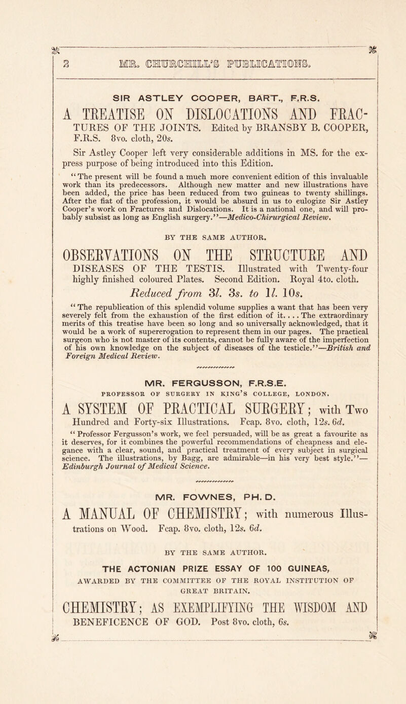 MR. (DISinSlCHIIlLUS FUBOCATILOHB, SIR ASTLEY COOPER, BART., F.R.S. A TEEATISE ON DISLOCATIONS AND EEAC- TURES OF THE JOINTS. Edited by BRANSBY B. COOPER, F.R.S. 8vo. cloth, 20s. Sir Astley Cooper left very considerable additions in MS. for the ex- press purpose of being introduced into this Edition. “ The present will be found a much more convenient edition of this invaluable work than its predecessors. Although new matter and new illustrations have been added, the price has been reduced from two guineas to twenty shillings. After the fiat of the profession, it would be absurd in us to eulogize Sir Astley Cooper’s work on Fractures and Dislocations. It is a national one, and will pro- bably subsist as long as English surgery.”—Medico-Chirurgical Review. BY THE SAME AUTHOR. OBSEEYATIONS ON THE STEUCTUEE AND DISEASES OF THE TESTIS. Illustrated with Twenty-four highly finished coloured Plates. Second Edition. Royal 4to. cloth. Reduced from 3/. 3^. to \l. IO5. “ The republication of this splendid volume supplies a want that has been very severely felt from the exhaustion of the first edition of it. . .. The extraordinary merits of this treatise have been so long and so universally acknowledged, that it would be a work of supererogation to represent them in our pages. The practical surgeon who is not master of its contents, cannot be fully aware of the imperfection of his own knowledge on the subject of diseases of the testicle.”—British and Foreign Medical Revietv. MR. FERGUSSON, F.R.S.E. PROFESSOR OF SURGERY IN KING’S COLLEGE, LONDON. A SYSTEM OF EEACTICAL SUEGEEY; with Two Hundred and Forty-six Illustrations. Fcap. 8vo. cloth, 12s. 6d. “ Professor Fergusson’s work, we feel persuaded, will be as great a favourite as j it deserves, for it combines the powerful recommendations of cheapness and ele- i gance with a clear, sound, and practical treatment of every subject in surgical j science. The illustrations, by Bagg, are admirable—in his very best style.”— I Edinburgh Journal of Medical Science. i \ I MR. FOWNES, PH. D. A MANDAL OF CHEMISTEY; with numerous Illus- trations on Wood. Fcap. 8vo. cloth, 12s. 6d. BY THE SAME AUTHOR. THE ACTONIAN PRIZE ESSAY OF 100 GUINEAS, AWARDED BY THE COMMITTEE OF THE ROYAL INSTITUTION OP GREAT BRITAIN. CHEMISTEY; AS EXEMPLIFYING THE WISDOM AND ; BENEFICENCE OF GOD. Post 8vo. doth, 6s.