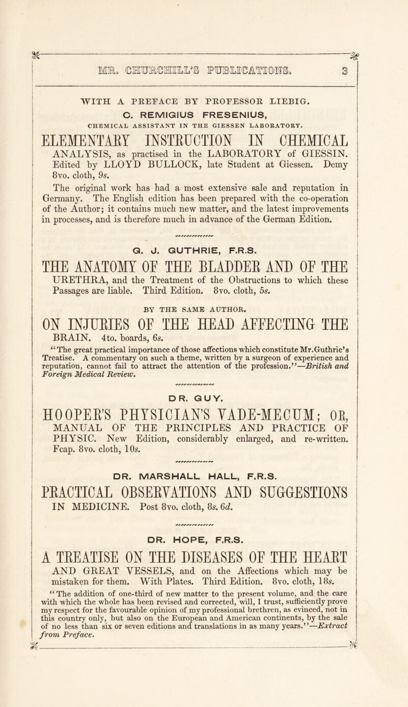 ^ ^ i MM. cierniacHiiLys puBUCATSom, 3 WITH A PEETACE BY PEOEESSOE EIEBIG. C. REMIGIUS FRESENIUS, ! CHEMICAL ASSISTANT IN THE GIESSEN LABORATORY. I ELEMENTAEY INSTEUCTION IN CHEMICAL I ANALYSIS, as practised in the LABORATORY of GIESSIN. Edited by LLOYD BULLOCK, late Student at Giessen. Demy 8vo. cloth, 9s. The original work has had a most extensive sale and reputation in Germany. The English edition has been prepared with the co-operation of the Author; it contains much new matter, and the latest improvements in processes, and is therefore much in advance of the German Edition. j Q. J. GUTHRIE, F.R.S. i THE ANATOMY OF THE BLADDEE AND OF THE URETHRA, and the Treatment of the Obstructions to which these Passages are liable. Third Edition. 8vo. cloth, 5s. j BY THE SAME AUTHOR. j ON INJUEIES OF THE HEAD AFFECTING THE BRAIN. 4to. boards, 6s. “The great practical importance of those affections which constitute Mr. Guthrie’s Treatise. A commentary on such a theme, written by a surgeon of experience and reputation, cannot fail to attract the attention of the profession.”—British and Foreign Medical Review. DR. GUY. HOOPEE'S PHYSICIAN’S YADE-MECUM; OE, MANUAL OF THE PRINCIPLES AND PRACTICE OF PHYSIC. New Edition, considerably enlarged, and re-written. Fcap. 8vo. cloth, 10s. j ' DR. MARSHALL HALL, F.R.S. I PEACTICAL OBSEEVATIONS AND SUGGESTIONS I IN MEDICINE. Post 8vo. cloth, 8s. 6(^. | DR. HOPE, F.R.S. A TEEATISE ON THE DISEASES OE THE HEAET AND GREAT VESSELS, and on the Affections which may be mistaken for them. With Plates. Third Edition. 8vo. cloth, 18s. “ The addition of one-third of new matter to the present volume, and the care with which the whole has been revised and corrected, will, I trust, sufficiently prove my respect for the favourable opinion of my professional brethren, as evinced, not in this country only, but also on the European and American continents, by the sale of no less than six or seven editions and translations in as many years.”—Extract from Preface.