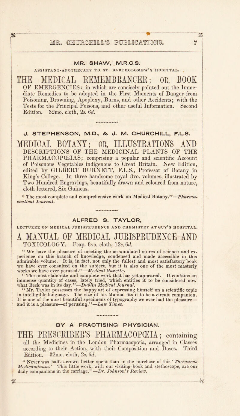 MEo CMUECHILFg PUBLICATIEOMB, MR. SHAW, M.R.C.S. ASSISTANT-APOTHECARY TO ST. BARTHOLOMEW’S HOSPITAL. , THE MEDICAL EEMEMBEAHCER; OE, BOOK OF EMERGENCIES: in which are concisely pointed out the Imme- diate Remedies to be adopted in the First Moments of Danger from Poisoning, Drowning, Apoplexy, Burns, and other Accidents; with the Tests for the Principal Poisons, and other useful Information. Second Edition. 32mo. cloth, 2s. Qd. J. STEPHENSON, M.D., &. d. M. CHURCHILL, F.L.S. MEDICAL BOTANY; OB, ILLUSTEATIONS AND DESCRIPTIONS OF THE MEDICINAL PLANTS OF THE PHARMACOPCEIAS; comprising a popular and scientific Account of Poisonous Vegetables indigenous to Great Britain. New Edition, edited by GILBERT BURNETT, F.L.S., Professor of Botany in King’s College. In three handsome royal 8vo. volumes, illustrated by Two Hundred Engravings, beautifully drawn and coloured from nature, cloth lettered. Six Guineas. “ The most complete and comprehensive work on Medical Botany.”—Pharma- ceutical Journal. ALFRED S. TAYLCR, LECTURER ON MEDICAL JURISPRUDENCE AND CHEMISTRY ATGUY’s HOSPITAL. A MANUAL OF MEDICAL JUEISPEUDENCE AND TOXICOLOGY. Fcap. 8vo. cloth, 12s. 6<l. “We have the pleasure of meeting the accumulated stores of science and ex- perience on this branch of knowledge, condensed and made accessible in this admirable volume. It is, in fact, not only the fullest and most satisfactory book we have ever consulted on the subject, but it is also one of the most masterly works we have ever perused.”—Medical Gazette. “ The most elaborate and complete work that has yet appeared. It contains an immense quantity of cases, lately tried, which entitles it to be considered now what Beck was in its day.”—Dublin Medical Journal. “ Mr. Taylor possesses the happy art of expressing himself on a scientific topic in intelligible language. The size of his Manual fits it to be a circuit companion. It is one of the most beautiful specimens of typography we ever had the pleasure— and it is a pleasure—of perusing.”—Law Times. BY A PRACTISING PHYSICIAN. THE PEESCEIBEE’S PHAEMACOPCEIA ; containing all the Medicines in the London Pharmacopoeia, arranged in Classes according to their Action, with their Composition and Doses. Third Edition. 32mo. cloth, 2s. Qd. “ Never was half-a-crown better spent than in the purchase of this ‘ Thesaurus Medicaminum.’ This little work, with our visiting-book and stethoscope, are our daily companions in the carriage.”—Dr. Johnson’s Review.