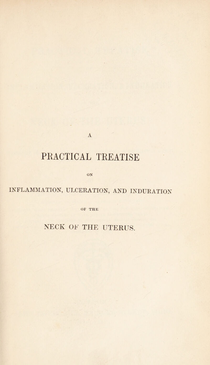 A PKACTICAL TEEATISE ON INFLAMMATION, ULCERATION, AND INDURATION OF THE NECK OF THE UTERUS.