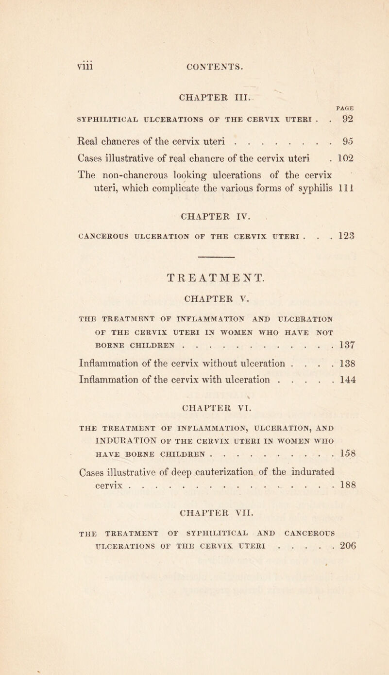 CHAPTER III.- PAGE SYPHILITICAL ULCERATIONS OF THE CERVIX UTERI . . 92 Real chancres of the cervix uteri 95 Cases illustrative of real chancre of the cervix uteri . 102 The non-chancrous looking ulcerations of the cervix uteri, which complicate the various forms of syphilis 111 CHAPTER IV. CANCEROUS ULCERATION OF THE CERVIX UTERI . . . 123 TREATMENT. CHAPTER V. THE TREATMENT OF INFLAMMATION AND ULCERATION OF THE CERVIX UTERI IN WOMEN WHO HAVE NOT BORNE CHILDREN 137 Inflammation of the cervix without ulceration . . . .138 Inflammation of the cervix with ulceration 144 CHAPTER VI. THE TREATMENT OF INFLAMMATION, ULCERATION, AND INDURATION OF THE CERVIX UTERI IN WOMEN WHO HAVE BORNE CHILDREN 158 Cases illustrative of deep cauterization of the indurated cervix 188 CHAPTER VII. THE TREATMENT OF SYPHILITICAL AND CANCEROUS ULCERATIONS OF THE CERVIX UTERI 206