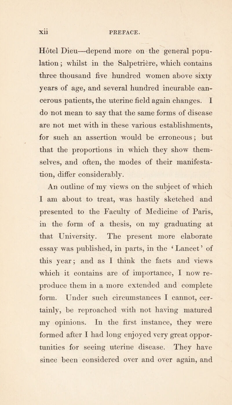 Hotel Dieu—^depend more on the general popu- lation ; whilst in the Salpetriere, which contains three thousand five hundred women above sixty years of age, and several hundred incurable can- cerous patients, the uterine field again changes. I do not mean to say that the same forms of disease are not met with in these various establishments, for such an assertion would be erroneous; but that the proportions in which they show them- selves, and often, the modes of their manifesta- tion, differ considerably. An outline of my views on the subject of which I am about to treat, was hastily sketched and presented to the Faculty of Medicine of Paris, in the form of a thesis, on my graduating at that University. The present more elaborate essay was published, in parts, in the ‘ Lancet ’ of this year; and as I think the facts and view’s which it contains are of importance, I now re- produce them in a more extended and complete form. Under such circumstances I cannot, cer- tainly, be reproached with not having matured my opinions. In the first instance, they were formed after I had long enjoyed very great oppor- tunities for seeing uterine disease. They have since been considered over and over again, and