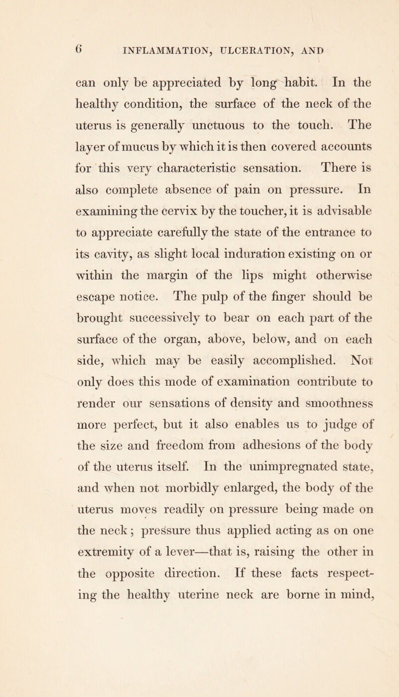 can only be appreciated by long habit. In the healthy condition, the surface of the neck of the uterus is generally unctuous to the touch. The layer of mucus by which it is then covered accounts for this very characteristic sensation. There is also complete absence of pain on pressure. In examining the cervix by the toucher, it is advisable to appreciate carefully the state of the entrance to its cavity, as slight local induration existing on or within the margin of the lips might otherwise escape notice. The pulp of the finger should be brought successively to bear on each part of the surface of the organ, above, below, and on each side, which may be easily accomplished. Not only does this mode of examination contribute to render our sensations of density and smoothness more perfect, but it also enables us to judge of the size and freedom from adhesions of the body of the uterus itself. In the unimpregnated state, and when not morbidly enlarged, the body of the uterus moves readily on pressm’e being made on the neck; pressure thus applied acting as on one extremity of a lever—that is, raising the other in the opposite direction. If these facts respect- ing the healthy uterine neck are borne in mind,