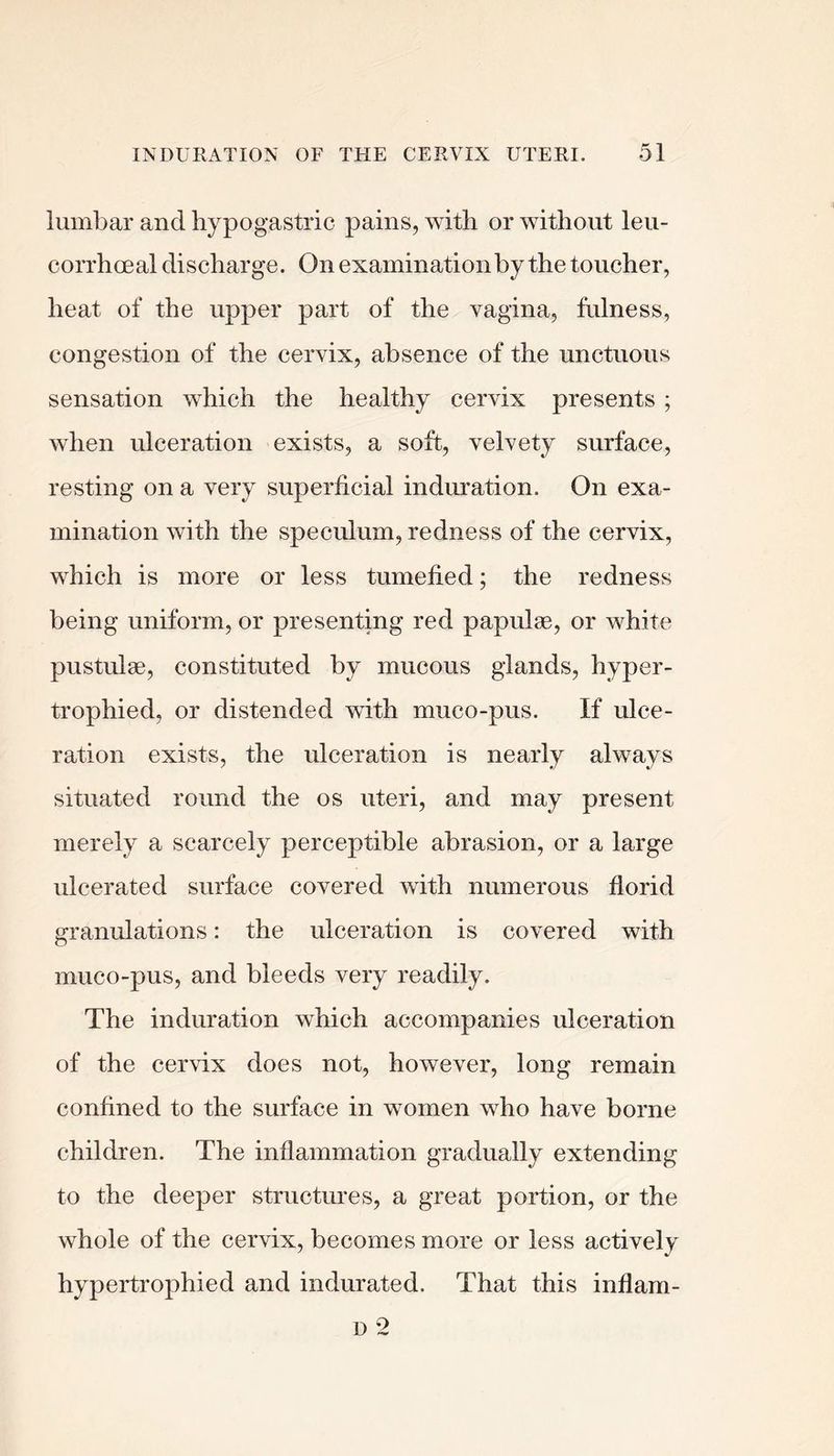 lumbar and hypogastric pains, with or without leu- corrhoeal discharge. On examination by the toucher, heat of the upper part of the vagina, fulness, congestion of the cervix, absence of the unctuous sensation which the healthy cervix presents ; when ulceration exists, a soft, velvety surface, resting on a very superficial induration. On exa- mination with the speculum, redness of the cervix, which is more or less tumefied; the redness being uniform, or presenting red papulae, or white pustulae, constituted by mucous glands, hyper- trophied, or distended with muco-pus. If ulce- ration exists, the ulceration is nearly always situated round the os uteri, and may present merely a scarcely perceptible abrasion, or a large ulcerated surface covered with numerous florid granulations: the ulceration is covered with muco-pus, and bleeds very readily. The induration which accompanies ulceration of the cervix does not, however, long remain confined to the surface in women who have borne children. The inflammation gradually extending to the deeper structures, a great portion, or the whole of the cervix, becomes more or less actively hypertrophied and indurated. That this inflani-