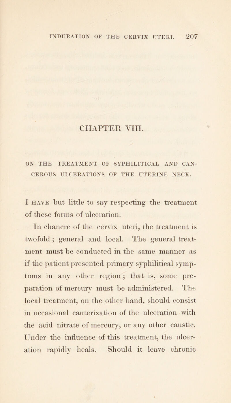 CHAPTER VIII. ON THE TREATMENT OF SYPHILITICAL AND CAN- CEROUS ULCERATIONS OF THE UTERINE NECK. I HAVE but little to say respecting the treatment of these forms of ulceration. In chancre of the cervix uteri, the treatment is twofold; general and local. The general treat- ment must be conducted in the same manner as if the patient presented primary syphilitical symp- toms in any other region; that is, some pre- paration of mercury must be administered. The local treatment, on the other hand, should consist in occasional cauterization of the ulceration with the acid nitrate of mercury, or any other caustic. Under the influence of this treatment, the idcer- ation rapidly heals. Should it leave chronic