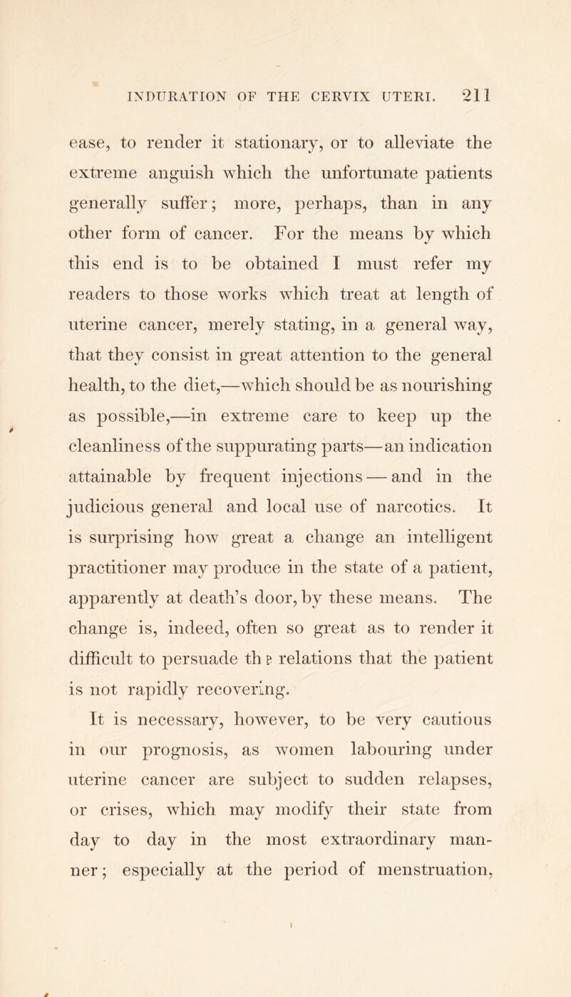 ease, to render it stationary, or to alleviate the extreme anguish which the unfortunate patients generally suffer; more, perhaps, than in any other form of cancer. For the means by which this end is to be obtained I must refer my readers to those works which treat at length of uterine cancer, merely stating, in a general way, that they consist in great attention to the general health, to the diet,—which should be as nourishing as possible,—in extreme care to keep up the cleanliness of the suppurating parts—an indication attainable by frequent injections — and in the judicious general and local use of narcotics. It is surprising how great a change an intelligent practitioner may produce in the state of a patient, apparently at death’s door, by these means. The change is, indeed, often so great as to render it difficult to persuade th ? relations that the patient is not rapidly recovering. It is necessary, however, to be very cautious in our prognosis, as women labouring under uterine cancer are subject to sudden relapses, or crises, which may modify their state from day to day in the most extraordinary man- ner ; especially at the period of menstruation.