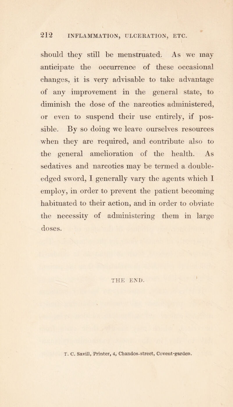 should they still be menstruated. As we may anticipate the occurrence of these occasional changes, it is very advisable to take advantage of any improvement in the general state, to diminish the dose of the narcotics administered, or even to suspend their use entirely, if pos- sible. By so doing we leave ourselves resources when they are required, and contribute also to the general amelioration of the health. As sedatives and narcotics may be termed a double- edged sword, I generally vary the agents which I employ, in order to prevent the patient becoming habituated to their action, and in order to obviate the necessity of administering them in large doses. THE END. T. C. Savill, Printer, 4, Chandos-street, Covent-garden,