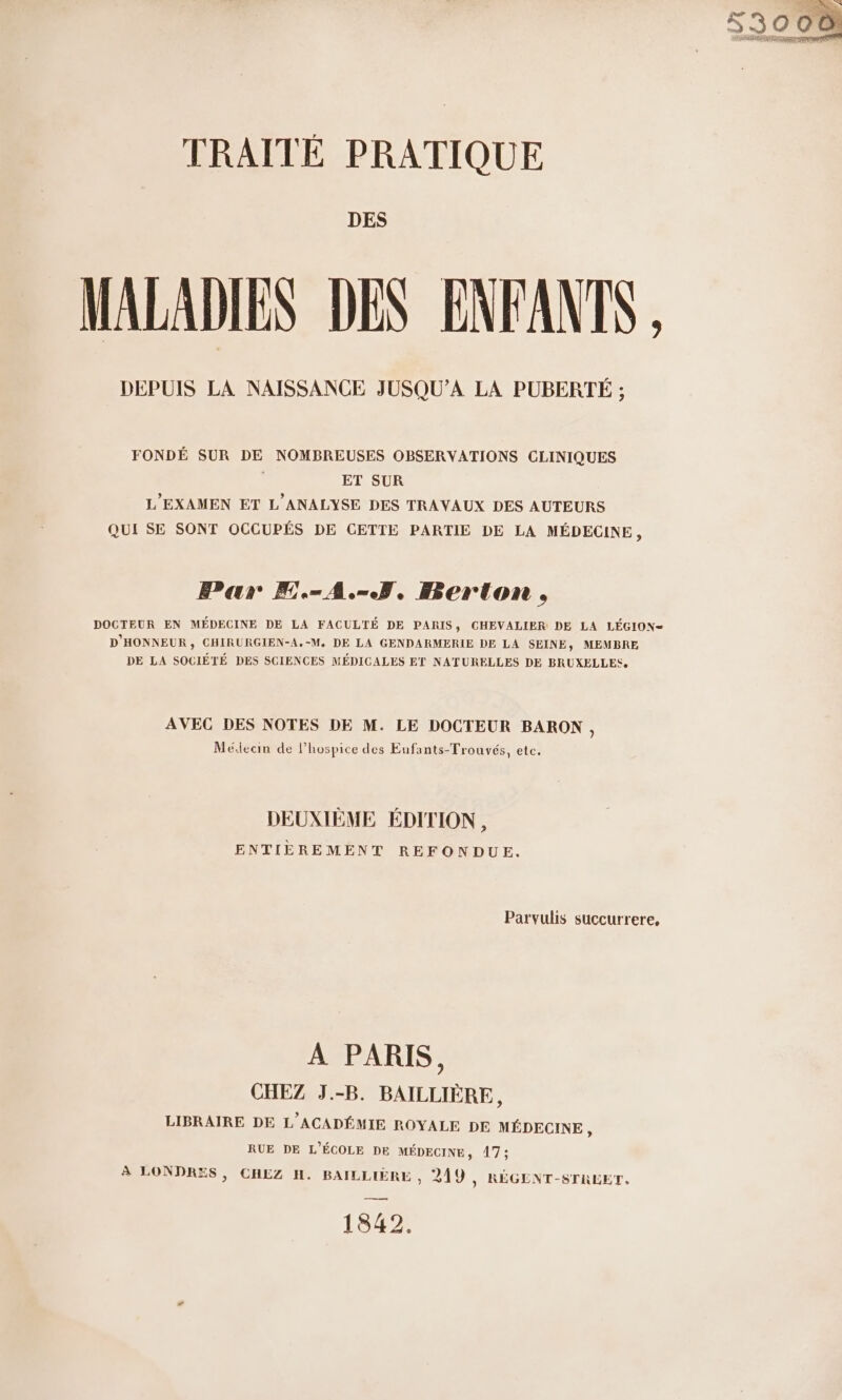 TRAITÉE PRATIQUE DES MALADIES DES ENFANTS, DEPUIS LA NAISSANCE JUSQU’A LA PUBERTÉ ; FONDÉ SUR DE NOMBREUSES OBSERVATIONS CLINIQUES | ET SUR L'EXAMEN ET L'ANALYSE DES TRAVAUX DES AUTEURS QUI SE SONT OCCUPÉS DE CETTE PARTIE DE LA MÉDECINE, Par F.-A.-5, Berton, DOCTEUR EN MÉDECINE DE LA FACULTÉ DE PARIS, CHEVALIER DE LA LÉGION- D'HONNEUR, CHIRURGIEN-A.-M, DE LA GENDARMERIE DE LA SEINE, MEMBRE, DE LA SOCIÉTÉ DES SCIENCES MÉDICALES ET NATURELLES DE BRUXELLES, AVEC DES NOTES DE M. LE DOCTEUR BARON, Médecin de l’hospice des Eufants-Trouvés, etc, DEUXIÈME ÉDITION, ENTIÈREMENT REFONDUE. Parvulis succurrere, A PARIS, CHEZ J.-B. BAILLIÈRE, LIBRAIRE DE L'ACADÉMIE ROYALE DE MÉDECINE, RUE DE L'ÉCOLE DE MÉDECINE, 17; $ LONDRES, CHEZ H. BAILLIÈRE , 249 , RÉGENT-STRLET, 1842.