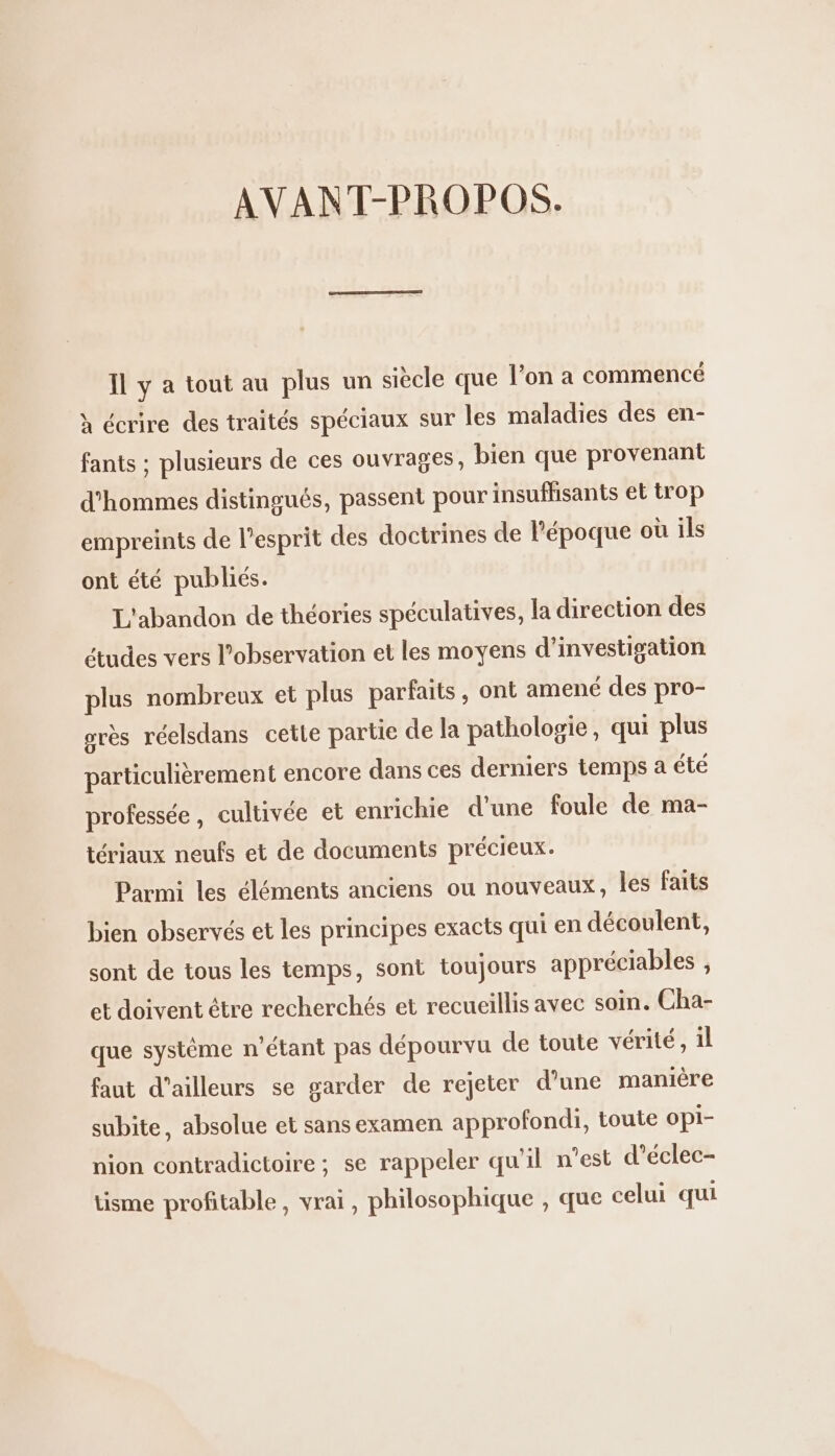 AVANT-PROPOS. Il y à tout au plus un siècle que l’on a commencé à écrire des traités spéciaux sur les maladies des en- fants ; plusieurs de ces ouvrages, bien que provenant d'hommes distingués, passent pour insuffisants et trop empreints de l’esprit des doctrines de l’époque où ils ont été publiés. L'abandon de théories spéculatives, la direction des études vers l’observation et les moyens d'investigation plus nombreux et plus parfaits, ont amené des pro- grès réelsdans cette partie de la pathologie, qui plus particulièrement encore dans ces derniers temps a été professée, cultivée et enrichie d’une foule de ma- tériaux neufs et de documents précieux. Parmi les éléments anciens ou nouveaux, les faits bien observés et les principes exacts qui en découlent, sont de tous les temps, sont toujours appréciables , et doivent être recherchés et recueillis avec soin. Cha- que système n'étant pas dépourvu de toute vérité, il faut d’ailleurs se garder de rejeter d’une manière subite, absolue et sans examen approfondi, toute OPI- nion contradictoire; se rappeler qu'il n’est d’éclec- tisme profitable, vrai, philosophique , que celui qui