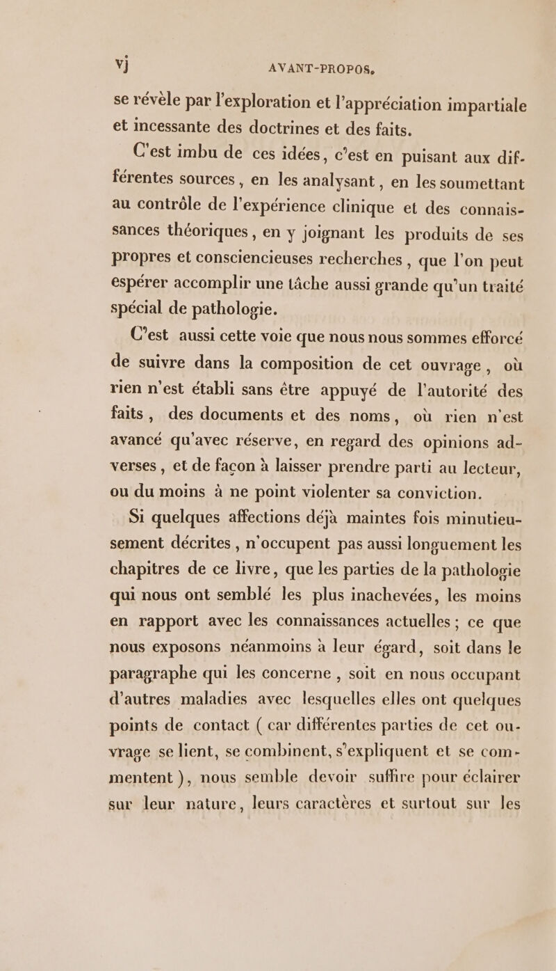se révèle par l'exploration et l'appréciation impartiale et incessante des doctrines et des faits. C'est imbu de ces idées, c’est en puisant aux dif- férentes sources , en les analysant , en les soumettant au contrôle de l'expérience clinique et des connais- sances théoriques , en y joignant les produits de ses propres et consciencieuses recherches , que l’on peut espérer accomplir une tâche aussi grande qu'un traité spécial de patholopie. C’est aussi cette voie que nous nous sommes efforcé de suivre dans la composition de cet ouvrage, où rien n’est établi sans étre appuyé de l'autorité des faits, des documents et des noms, où rien n'est avancé qu'avec réserve, en regard des opinions ad- verses , et de facon à laisser prendre parti au lecteur, ou du moins à ne point violenter sa conviction. Si quelques affections déjà maintes fois minutieu- sement décrites , n'occupent pas aussi longuement les chapitres de ce livre, que les parties de la pathologie qui nous ont semblé les plus inachevées, les moins en rapport avec les connaissances actuelles ; ce que nous exposons néanmoins à leur évard, soit dans le paragraphe qui les concerne , soit en nous occupant d’autres maladies avec lesquelles elles ont quelques points FE contact ( car différentes parties de cet ou- vrage se lient, se combinent, s'expliquent et se com- mentent }, nous semble devoir suffire pour éclairer sur leur nature, leurs caractères et surtout sur les