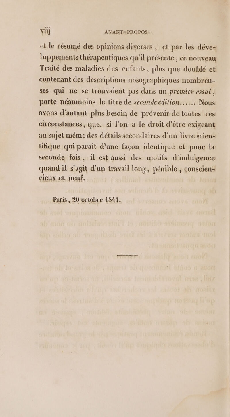 et le résumé des opinions diverses , et par les déve- loppements thérapeutiques qu’il présente, ce nouveau Traité des maladies des enfants, plus que doublé et contenant des descriptions nosographiques nombreu- ses qui ne se trouvaient pas dans un premier essai, porte néanmoins le titre de seconde édition... Nous avons d'autant plus besoin de prévenir de toutes ces circonstances, que, si l'on a le droit d'être exigeant au sujet même des détails secondaires d’un livre scien- üfique qui paraît d’une facon identique et pour la seconde fois, il est aussi des motifs d'indulgence quand il s’agit d’un travail long, pénible , conscien- cieux et neuf. Paris , 20 octobre 1841.