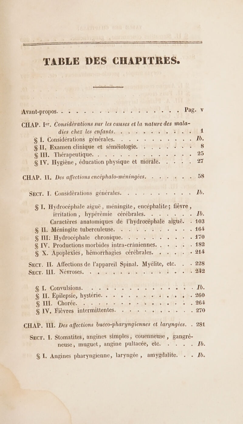 TABLE DES CHAPITRES. MRUEpropos. ere ue anis pi SUPMAMNLANE Se Page V CHAP. Ler. Considérations sur les causes et la nature des Lee dies. chez iles tenfants.unssen nes enviisnt, . FE MAOLA I. Considérations générales. . . . . . . . . . . 1b. SIT. Examen clinique et séméiologié. . . . . + . + 8 $ II. Thérapeutique. . . No» S IV. Hygiène, éducation physique et migtate. TT de LI CHAP. II. Des affections encéphalo-méningées. . . . . . . 58 SECT. I. Considérations générales. . . . . . . . . . db. S I. Hydrocéphale aiguë, méningite, encéphalite; fièvre , irritation , hypérémie cérébrales. . . . uit Caractères anatomiques de l’hydrocéphale ae, 2103 $ IL. Méningite tuberculeuse. . . . . . . . . . . 16% $ IIL: Hydrocéphale chronique. . - . . . . . . . 170 $ IV. Productions morbides intra-crâniennes. . . . . . 182 $ X. Apoplexies, hémorrhagies cérébrales. . . . . + 214 SEcr. Il. Affections de l’appareil D LE etc. . . 228 SECE- III, Névroses. : fees: URI? SHACONNUIIONs LL SC Den, » es - Ib. $ IL. Épilepsie, hystérie. . .: . . » «ie 31 « L 130. 260 SAETEMRCNOEEe a 2: hs OCDRCe Re. Mr + ..264 $ IV. Fièvres intermittents. ra lc A: )- 0 270 CHAP. LI. Des affections bucco-pharyngiennes et laryngées. . 281 SECT. I. Stomatites, angines simples, Couentieuse , gangré- neuse, muguet, angine pultacéé, etc. . . ,. . Ib. $ EL. Angines pharyngienne, laryngée , amygdalite, . . 1b.