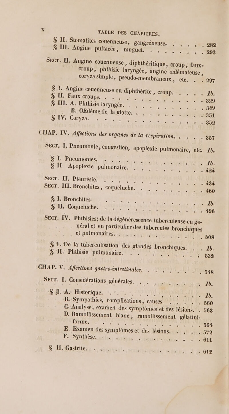 $ IT. Stomatites touenneuse, gangréneuse, ; , . ; . 282 S III. Angine pultacée, muguet. . . , , . ». +.» 208 SECT. II. Angine couenneuse , diphthéritique, croup , faux- croup, phthisie Jaryngée, angine œdémateuse , coryza simple, pseudo-membraneux, etc. . . 297 $ L. Angine couenneuse ou diphthérite , croup. , , , . 1b. S IL. Faux croups. . + 204 Le RO 20 $ LL. A. Phthisie laryngée. . . B. OEdème de la glotte. . . . M ut ee CUCUTINAISET S IV. Coryza. . . Se DR T ee | CHAP. IV. Affections des Organes de la respiration. . . . . 357 SECT, I. Pneumonie, congestion, apoplexie pulmonaire, etc. 1b. $ I. Pneumonies. rio vottaoté . sé éS MT RUIT $ IT. Apoplexie pulmonaire. . Fos sine PEN SECT. IT. Pléurésie, RE RE pen at ee SECT. LIL Bronchites, coqueluché. +: DS 460 SLBronchiegmes ETS ep 5 ee eo © EDS SES GoOQHEMER EMULE, SENEUEX . + . « 496 SECT. IV. Phthisies; de la dégénérescence tuberculeuse en gé- néral et en particulier des tubercules bronchiques el puimonaires pie CARE . . 008 $ TL. De la tuberculisation des glandes bronchiques. . . 1b. S IL. Phthisie pulmonaire, 7: ; : 532 CHAP. V. Affections gastro-intestinales. RE Le 77 J SECT. I. Considérations générales. 4 UP AE . TD. SH A% Historique, +. ».u, » 1er Se le à: LE -_ B. Sympathies, complications, causes. . . . 560 C. Analyse, examen des symptômes et des lésions. . 563 D. Ramollissement blanc, ramollissement gélatini- FFE TRS OMS RER E. Examen des symptômes et des lésions. . . . 572 F. Synthèse. S Matin + ségavrel. aude Métro san, À Acte