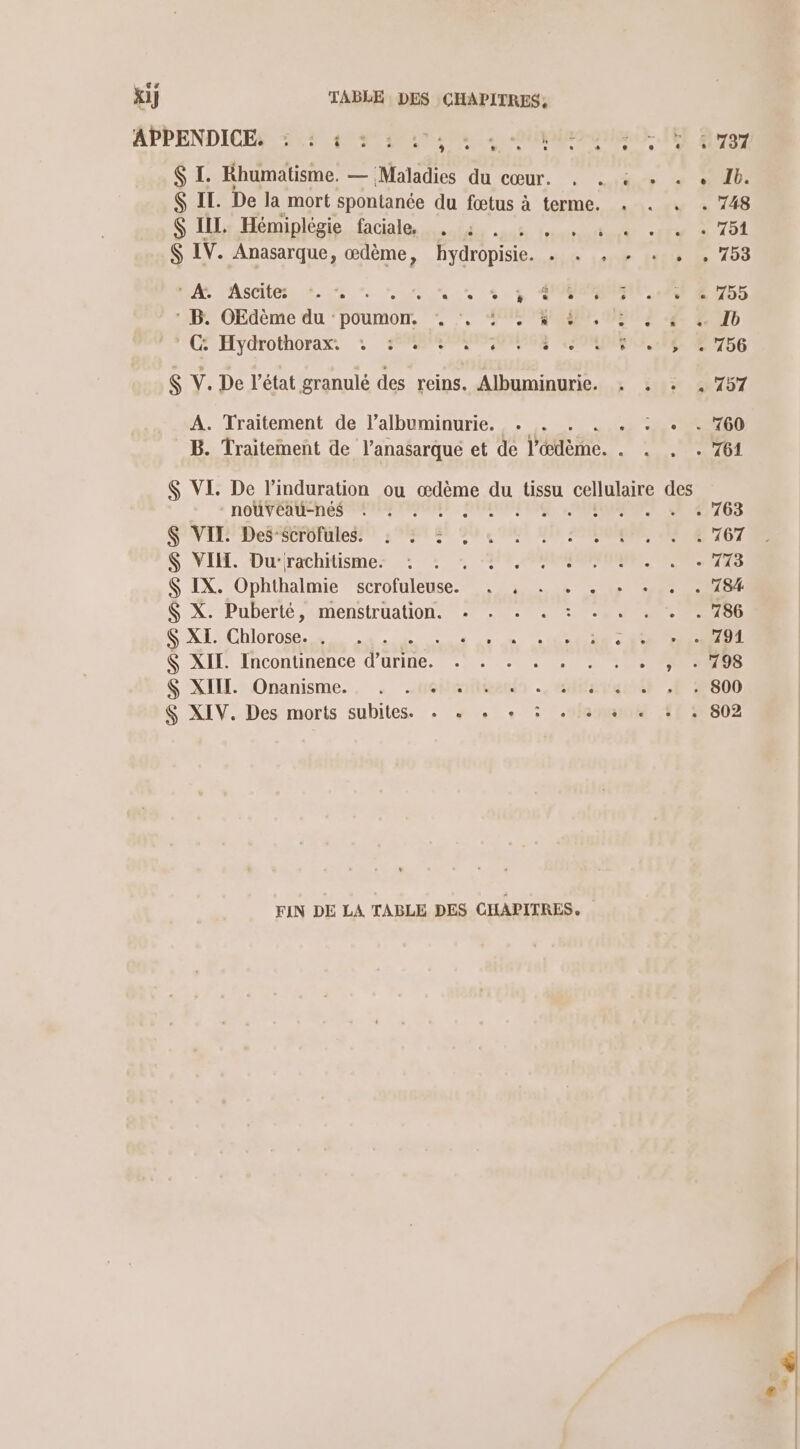 $ I. Rhumatisme. — Maladies du cœur. , . « + «+ + 1b. Ç EE. De la mort spontanée du fœtus à terme. . . . . 748 $ IIL Hémiplégie faciale. . à: . durite TS 201 IV. Anasarque, œdème, hydropisie. lie 101 (107 D 209 LAN LAscitess +. 7. as %4 POPORN ARE U755 ‘ B. OEdème du : dit Mrs SOON PNA ES CD C-Hydrothorax, : 2 PONMOES MEME 6 S Y. De l’état granulé des reins. Albuminurie. . . . , 757 A. Traitement de l’albuminurie. . . . PP B. Traitement de l’anasarqué et de Védème. . . PERAEL $ VI. De l’induration ou œdème du tissu cellulaire des ROUTEURS RANENANNT CMP FENETRE EE 07708 GNT DeS SCENE LOT BE QU OM Mr OR MENT OT $ VII. Du:rachitisme. : . VE PRE PORT ES S IX. Ophthalmie scrofuleuse. nuls 0e ET RES $ X. Puberté,- menstruation. + . 17786 $ XI. Chlorose. . . A me cm ne $ XITL. Incontinence d'urine. ss ces se tie PNR $ XIII. Onanisme.. . .sméiemñtientdn . GHNp tel P2800 S XIV. Des morts subites. + « « + 3 . + + . : . 802 FIN DE LA TABLE DES CHAPITRES.