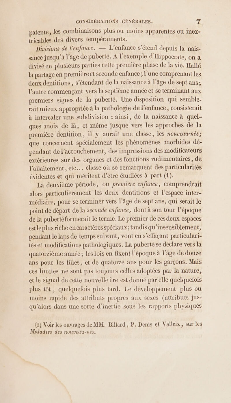 patente, les combinaisons plus ou moins apparentes ou inex- tricables des divers tempéraments. Divisions de l'enfance. — L'enfance s'étend depuis la nais- sance jusqu’à l’âge de puberté. À l’exemple d’Hippocrate, on a divisé en plusieurs parties cette première phase de la vie. Hallé la partage en première et seconde enfance ; l’une comprenant les deux dentitions , s'étendant de la naissance à l’âge de sept ans; l’autre commençant vers la septième année et se terminant aux premiers signes de la puberté. Une disposition qui semble- rait mieux appropriée à la pathologie de l'enfance, consisterait à intercaler une subdivision : ainsi, de la naissance à quel- ques mois de là, et même jusque vers les approches de la première dentition, 1l y aurait une classe, les nouveau-nés; que concernent spécialement les phénomènes morbides dé- pendant de l'accouchement, des impressions des modificateurs extérieures sur des organes et des fonctions rudimentaires, de l'allaitement , etc... classe où se remarquent des particularités évidentes et qui méritent d’être étudiées à part (1). La deuxième période, ou première enfance, comprendrait alors particulièrement les deux dentitions et l’espace inter- médiaire, pour se terminer vers l’âge de sept ans, qui serait le point de départ de la seconde enfance, dont à son tour l’époque de la puberté formerait Le terme. Le premier de cesdeux espaces estle plusriche encaractères spéciaux; tandis qu’insensiblement, pendant le laps de temps suivant, vont en s’effaçant particulari- tés et modifications pathologiques. La puberté se déclare vers la quatorzième année; les lois en fixent l’époque à l’âge de douze ans pour les filles, et de quatorze ans pour les garçons. Mais ces limites ne sont pas toujours celles adoptées par là nature, et le signal de cette nouvelle ère est donné par elle quelquefois plus tôt, quelquefois plus tard. Le développement plus ou moins rapide des attributs propres aux sexes (attributs jus- qu'alors dans une sorte d'inertie sous les rapports physiques (4) Voir les ouvrages de MM. Billard, P, Denis et Valleix, sur les Maladies des nouveau-nés.