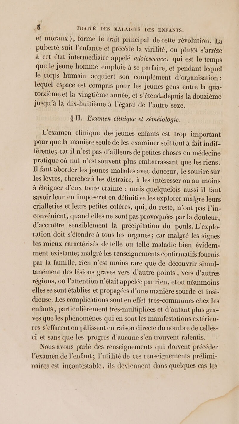 et moraux), forme le trait principal de cette révolution. La puberté suit l’enfance et précède la virilité, ou plutôt s'arrête à cet état intermédiaire appelé adolescence, qui est le temps que le jeune homme emploie à se parfaire, et pendant lequel le corps humain acquiert son complément d'organisation : lequel espace est compris pour les jeunes gens entre la qua- torzième et la vingtième année, et s’étend-depuis la douzième jusqu’à la dix-huitième à l'égard de l’autre sexe. SIL. Examen clinique et séméiologie. L'examen clinique des jeunes enfants est trop important pour que la manière seule de les examiner soit tout à fait indif- férente; car il n’est pas d’ailleurs de petites choses en médecine pratique où nul n’est souvent plus embarrassant que les riens. Il faut aborder les jeunes malades avec douceur, le sourire sur les lèvres, chercher à les distraire, à les intéresser ou au moins à éloigner d’eux toute crainte : mais quelquefois aussi il faut savoir leur en imposer et en définitive les explorer malgre leurs crialleries et leurs petites colères, qui, du reste, n’ont pas l’in- convémient, quand elles ne sont pas provoquées par la douleur, d’accroitre sensiblement la précipitation du pouls. L’explo- ration doit s'étendre à tous les organes; car malgré les signes les mieux caractérisés de telle ou telle maladie bien évidem- ment existante; malgré les renseignements confirmatifs fournis par la famille, rien n’est moins rare que de découvrir simul- tanément des lésions graves vers d’autre points , vers d’autres régions, où l'attention n’était appelée par rien, etoù néanmoins elles se sont établies et propagées d’une manière sourde et insi- dieuse. Les complications sont en eflet très-communes chez les enfants , particulièrement très-multipliées et d’autant plus gra- ves que les phénomènes qui en sont les manifestations extérieu- res S’effacent ou pâlissent en raison directe dunombre de celles- ci et sans que les progrès d’aucune s’en trouvent ralentis. Nous avons parlé des renseignements qui doivent précéder l’examen de l'enfant; l’utilité de ces renseignements prélimi- naires est incontestable, ils deviennent dans quelques cas les