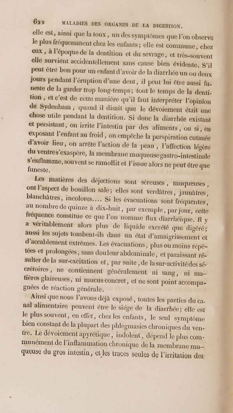 elle est, ainsi que la toux, un des Symptômes que l’on observe le plus fréquemment chez les enfants; elle est commune, chez eux ; à l’époque de la dentition et du sevrage, et très-souvent elle survient accidentellement sans causé bien évidente, S’il peut être bon pour un enfant d’avoir de la diarrhée un ou deux jours pendant l’éruption d’une dent, il peut lui êtré aussi fu neste de la garder trop long-temps; tout le temps de là denti: tion , et c’est de cette manière qu'il faut interpréter l'opinion dé Sydenham , quand il disait que le dévoiement était une chose utile pendant la dentition. Si donc la diarrhée existant et persistant, on irrite l'intestin par des aliments , ou Si, en exposant l'enfant au froid , on empêche la perspiration cutanée d’avoir lieu, on arrête l’action de Ja peau , l'affection légère du ventres’exaspère, la membrane muqueuse gastro-intestinale s’enflamme, souvent se ramollit et l'issue alors ne peut être que funeste. Les matières des déjections sont séreuses » Muqueuses , ont l’aspect de bouillon sale; elles sont verdâtres, jaunâtres, blanchâtres, incolores.… Si les évacuations sont fréquentes, au nombre de quinze à dix-huit, par exemple, par jour, cette fréquence constitue ce que l’on nomme flux diarrhéique. 1 y à véritablement alors plus de liquide excrété que digéré ; aussi les sujets tombent-ils dans un état d’amaigrissement et d’accablement extrêmes. Les évacuations , plus où moins répé- tées et prolongées, sans douleur abdominale, et paraissant ré- Sulter de la sur-excitation et, par Suite , de lasur-activitédes sé- crétoires, ne contiennent généralement ni sang, ni ma- tières glaireuses, ni mucus concret, et ne sont point acCOMpa- gnées de réaction générale. Ainsi que nous l'avons déjà exposé, toutes les parties du ca- nal alimentaire peuvent être le siége de la diarrhée; elle est le plus souvent, en effet, chez les enfants, le seul symptôme bien constant de la plupart des phlegmasies chroniques du ven- tre. Le dévoiement apyrétique, indolent , dépend le plus com- munément de l’inflammation chronique de la membrane mu queuse du gros intestin, et les traces seules de l’ivritation des