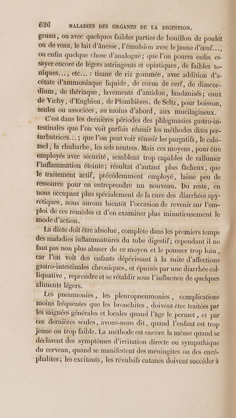 gruau, Ou avec quelques faibles parties de bouillon de poulet où de veau, le lait d’ânesse , l’émulsion avec le jaune d’œuf.…, ou enfin quelque chose d’analogue; que l’on pourra enfin es- saÿer encore de légers astringents et opiatiques, de faibles to- niques... , etc... : tisine de riz gommée, avec addition d’a- cétate d’ammoniaque liquide, de eôrne de cerf, de diascor- dium, de thériaque, lavements d’amidon, laudanisés ; eaux de Vichy, d'Enghien, de Plombières, de Seliz, pour boisson, seules ou associées , au moins d’abord, aux mucilagineux. C'est dans les dernières périodes des phlegmasies gastro-in- testinales que l’on voit parfois réussir les méthodes dites per- turbatrices… ; que l’on peut voir réussir les purgatifs, le calo- mel, là rhubarbe, les sels neutres. Mais ces moyens, pour être employés avec sécurité, semblent trop capables de rallumer linflammation éteinte; résultat d'autant plus fâcheux, que le traitement actif, précédemment employé, laisse peu de ressource pour en entreprendre un nouveau. Du reste, en nous occupant plus spécialement de la cure des diarrhées apy- rétiques, nous aurons bientôt l’occasion de revenir sur l’em- ploi de ces remèdes et d’en examiner plus minutieusement le mode d'action. | La diète doit être absolue, complète dans les premiers temps des maladies iuflammatoires du tube digestif; cependant il ne faut pas non plus abuser de ce moyen et le pousser trop loin, car l’ofi voit des enfants dépérissant à la suite d’affections gastro-intestinales chroniques, et épuisés par une diarrhée col- liquative , reprendre et se rétablir sous l'influence de quelques aliments légers. Les pneumonies, les pleuropneumonies , Complications moins fréquentes que les bronchites , doivent être traitées par 1e$ Saignées générales et locales quand l’âge le permet , et par ces dernières seules, avons-nous dit, quand l’enfant est trop jeune ou trop faible. La méthode est encore la même quand se déclarent des symptômes d’irritation directe ou sympathique du cerveau, quand se manifestent des méningites ou des encé- “phalites ; les excitants, les révulsifs cutanés doivent succéder à