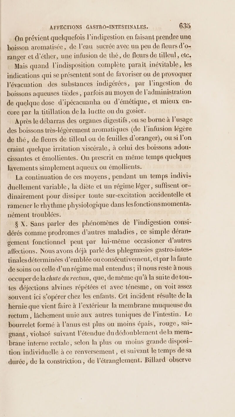 On prévient quelquefois l’indigestion en faisant prendre une boisson aromatisée, de l’eau sucrée avec un peu de fleurs d’o- ranger et d’éther, une infusion de thé, de fleurs de tilleul, etc. Mais quand l'indisposition complète parait inévitable, les indications qui se présentent sont de favoriser ou de provoquer l'évacuation des substances indigérées, par l’ingestion de boissons aqueuses tièdes, parfois au moyen de l'administration de quelque dose d’ipécacuanha ou d’émétique, et mieux en- core par la titillation de la luette ou du gosier. Après le débarras des organes digestifs , on se borne à l'usage des boissons très-légèrement aromatiques (de l’infusion légère de thé, de fleurs de tilleul ou de feuilles d’oranger), ou si l’on craint quelque irritation viscérale, à celui des boissons adou- cissantes et émollientes. On prescrit en même temps quelques lavements simplement aqueux ou émollients. La continuation de ces moyens, pendant un temps indivi- duellement variable, la diète et un régime léger, suffisent or- dinairement pour dissiper toute sur-excitation accidentelle et ramener le rhythme physiologique dans les fonctionsmomenta.- nément troublées. $ X. Sans parler des phénomènes de l’indigestion consi- dérés comme prodromes d’autres maladies, ce simple déran- gement fonctionnel peut par lui-même occasioner d’autres affections. Nous avons déjà parlé des phlegmasies gastro-intes- tinales déterminées d'emblée ou consécutivement, et par la faute de soins ou celle d’un régime mal entendus; il nous reste à nous occuper dela chute du rectum, que, deméême qu’à la suite de tou- tes déjections alvines répétées et avec ténesme, on voit assez souvent ici s’opérer chez les enfants. Cet incident résulte de la hernie que vient faire à l'extérieur la membrane muqueuse du rectum , âchement unie aux autres tuniques de l’intestin. Le bourrelet formé à l'anus est plus ou moins épais, rouge, sai- gnant, violacé suivant l'étendue du dédoublement dela mem- brane interne rectale, selon la plus où moins grande disposi- tion individuelle à ce renversement, et suivant le temps de sa durée, de la constriction, de l’étranglement. Billard observe