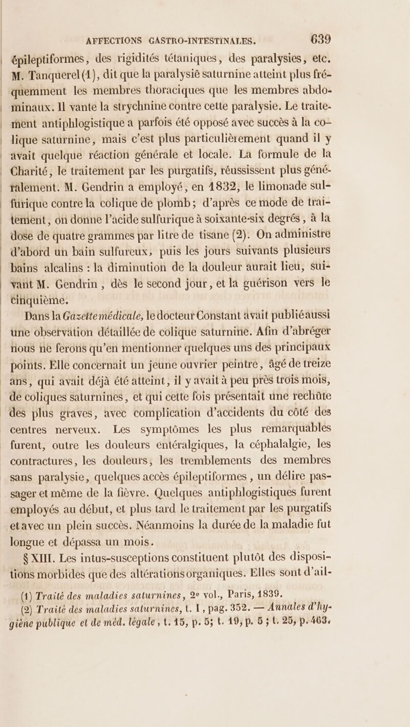 épiléptiformes, des rigidités tétaniques, des paralysies, etc. M. Tanquerel (4), dit que la paralysiè saturnine atteint plus fré- quemment les membres thoraciques que les membres abdo- minaux. Il vante la strychnine contre cette paralysie. Le traite- ment antiphlogistique a parfois été opposé avec succès à la co- lique saturnine, mais c’est plus particulièrement quand il y avait quelque réaction générale et locale. La formule de la Charité, le traitement par les purgatifs, réussissent plus géné- ralement. M. Gendrin a employé, en 1832, le limonade sul- fürique contre la colique de plomb; d’après ce mode de trai- iement, on donne l'acide sulfurique à soixante-six degrés , à la dose de quatre grammes par litre de tisane (2). On administre d’abord un bain sulfureux, puis les jours suivants plusieurs bains alcalins : la diminution de la douleur aurait lieu, sui- vañt M. Gendrin , dès le second jour, et la guérison vers le ciiquième. Dans la Gazettemédicale, le docteur Constant avait publiéaussi une observation détaillée de colique saturnine. Afin d’abréger rious ne ferons qu’en mentionner quelques uns des principaux points. Elle concernait un jeune ouvrier peintre, âgé de treize ans, qui avait déjà été atteint, il y avait à peu près trois mois, de coliques saturnines, et qui cette fois présentait une rechüûte des plus graves, avec complication d'accidents du côté des centres nerveux. Les symptômes les plus remarquables furent, outre les douleurs entéralgiques, la céphalalgie, les contractures, les douleurs, les tremblements des membres sans paralysie, quelques accès épileptiformes , un délire pas- sager et même de la fièvre. Quelques antiphlogistiques furent employés au début, et plus tard le traitement par les purgatifs etavec un plein succès. Néanmoins la durée de la maladie fut longue et dépassa un mois. $ XIII. Les intus-susceptions constituent plutôt des disposi- tions morbides que des altérations organiques. Elles sont d’ail- (1) Traité des maladies saturnines, 2e vol., Paris, 1835. (2) Traité des maladies saturnines, t. {, pag. 352. — Annales d’'hy- giène publique et de méd. légale, 1.15, p. 55 t. 19,p. 5; t, 25, p. 463.