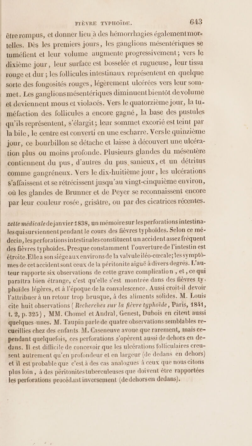 êtrerompus, et donner lieu à des hémorrhagies égalementmor- telles. Dès les premiers jours, les ganglions mésentériques se tuméfient et leur volume augmente progressivement; vers le dixième jour, leur surface est bosselée et rugueuse, leur tissu rouge et dur ; les follicules intestinaux représentent en quelque sorte des fongosités rouges, légèrement ulcérées vers leur som- met. Les ganglionsmésentériques diminuent bientôt de volume et deviennent mous et violacés. Vers le quatorzième jour, la tu- méfaction des foliicules a encore gagné, la base des pustules qu'ils représentent, s’élargit; leur sommet excorié est teint par la bile, le centre est converti en une escharre. Versle quinzième jour, ce bourbillon se détache et laisse à découvert une ulcéra- tion plus ou moins profonde. Plusieurs glandes du mésentère contiennent du pus, d’autres du pus, sanieux, et un détritus comme gangréneux. Vers le dix-huitième jour, les ulcérations s’aflaissent et se rétrécissent jusqu’au vingt-cinquième environ, où les glandes de Brunner et de Peyer se reconnaissent encore par leur couleur rosée, grisâtre, ou par des cicatrices récentes. gelle médicaledejanvier 4838, un mémoiresur les perforations intestina- les quisurviennent pendant le cours des fièvres typhoïdes. Selon ce mé- decin, les perforationsintestinales constituent un accident assez fréquent des fièvres typhoïdes. Presque constamment l’ouverturede lintestin est étroite.Ellea sonsiégeauxenvirons de la valvuleiléo-cœcale; les symptô- mes de cetaccidentsont ceux de la péritonite aiguë à divers degrés. L’au- teur rapporte six observations de cette grave complication , et, ce qui paraîtra bien étrange, c’est qu’elle s’est montrée dans des fièvres ty: phoïdes légères, et à l’époque de la convalescence. Aussi croit-il devoir l'attribuer à un retour trop brusque, à des aliments solides. M. Louis cite huit observations ( Recherches sur la fièvre typhoïde, Paris, 1841, t. 9, p.325), MM. Chomel et Andral, Genest, Dubois en citent aussi quelques-unes. M. Taupin parle de quatre observations semblables re- cueillies chez des enfants. M. Caseneuve avoue que rarement, mais ce- pendant quelquefois, ces perforations s’opèrent aussi de dehors en de- dans. Il est difficile de concevoir que les ulcérations folliculaires creu- sent autrement qu’en profondeur et en largeur (de dedans en dehors) et il est probable que c’est à des cas analogues à ceux que nous citons plus loin, à des péritonites tuberculeuses que doivent être rapportées les perforations procédant inversement (de dehorsen dedans).