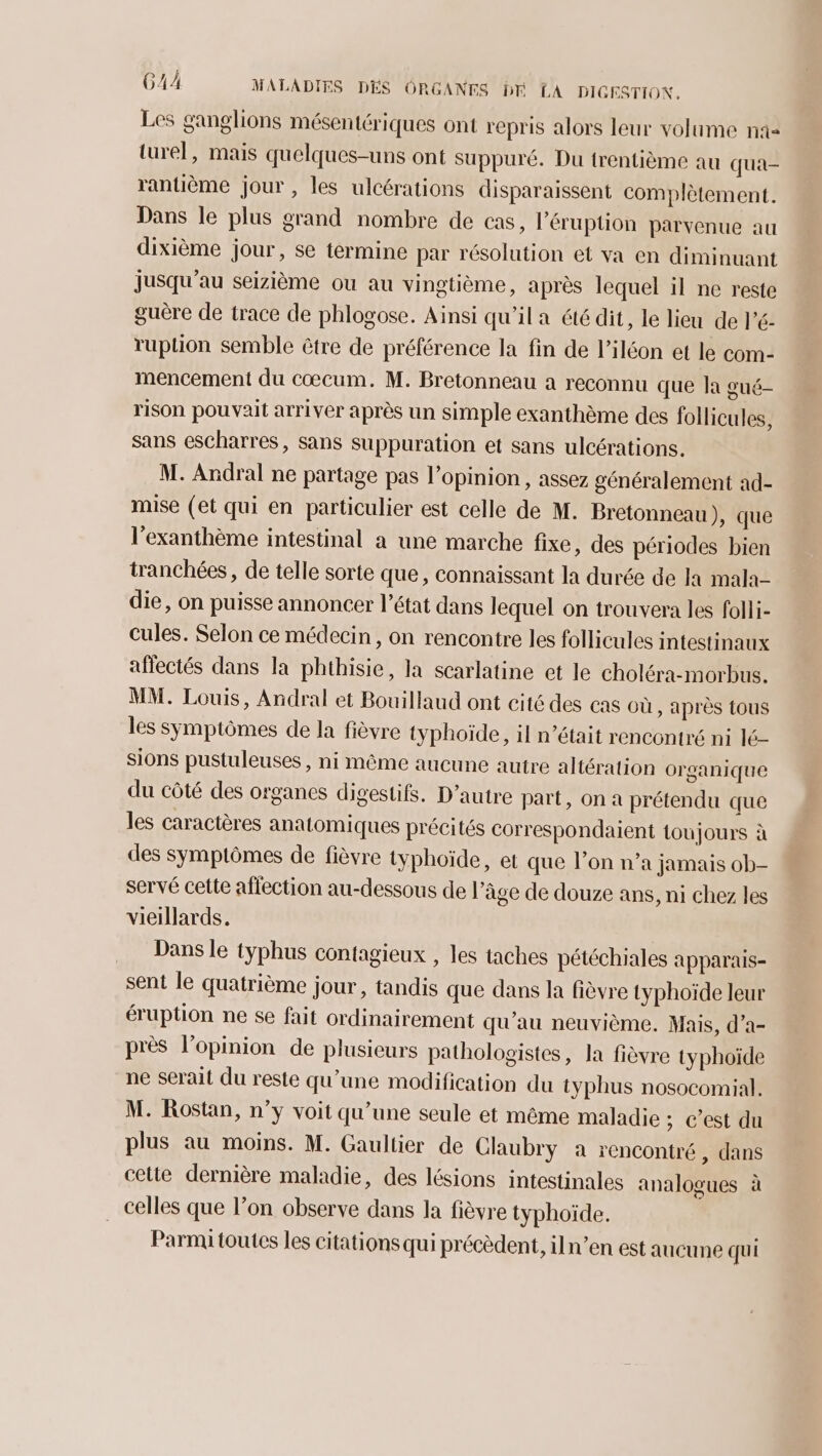 Les ganglions mésentériques ont repris alors leur volume n1- turel, mais quelques-uns ont suppuré. Du trentième au qua- rantième jour , les ulcérations disparaissent complètement. Dans le plus grand nombre de cas, l’éruption parvenue au dixième jour, se termine par résolution et va en diminuant jusqu'au seizième ou au vingtième, après lequel il ne reste guère de trace de phlogose. Ainsi qu'ila été dit, le lieu de l’é- ruplion semble être de préférence la fin de l’iléon et le com- mencement du cœcum. M. Bretonneau a reconnu que la gué- rison pouvait arriver après un simple exanthème des follicules, sans escharres, sans suppuration et sans ulcérations. M. Andral ne partage pas l'opinion , assez généralement ad- mise (et qui en particulier est celle de M. Bretonneau), que l'exanthème intestinal a une marche fixe, des périodes bien tranchées, de telle sorte que, connaissant la durée de Ia mala- die, on puisse annoncer l’état dans lequel on trouvera les folli- cules. Selon ce médecin, on rencontre les follicules intestinaux affectés dans la phthisie, la scarlatine et le choléra-morbus. MM. Louis, Andral et Bouillaud ont cité des cas où, après tous les symptômes de la fièvre typhoïde, il n’était rencontré ni lé- sions pustuleuses , ni même aucune autre altération organique du côté des organes digestifs. D'autre part, on a prétendu que les caractères anatomiques précités correspondaient toujours à des symptômes de fièvre typhoïde, et que l’on n’a jamais ob- servé cette affection au-dessous de l’âge de douze ans, ni chez les vieillards. Dans le typhus contagieux , les taches pétéchiales apparais- sent le quatrième jour, tandis que dans la fièvre typhoïde leur éruption ne se fait ordinairement qu’au neuvième, Mais, d’a- près l'opinion de plusieurs pathologistes, la fièvre typhoïde ne serait du reste qu’une modification du typhus nosocomial. M. Rostan, n’y voit qu’une seule et même maladie ; C’est du plus au moins. M. Gaultier de Claubry a rencontré, dans cette dernière maladie, des lésions intestinales analogues à celles que l’on observe dans la fièvre typhoïde. Parmi toutes les citations qui précèdent, iln’en est aucune qui