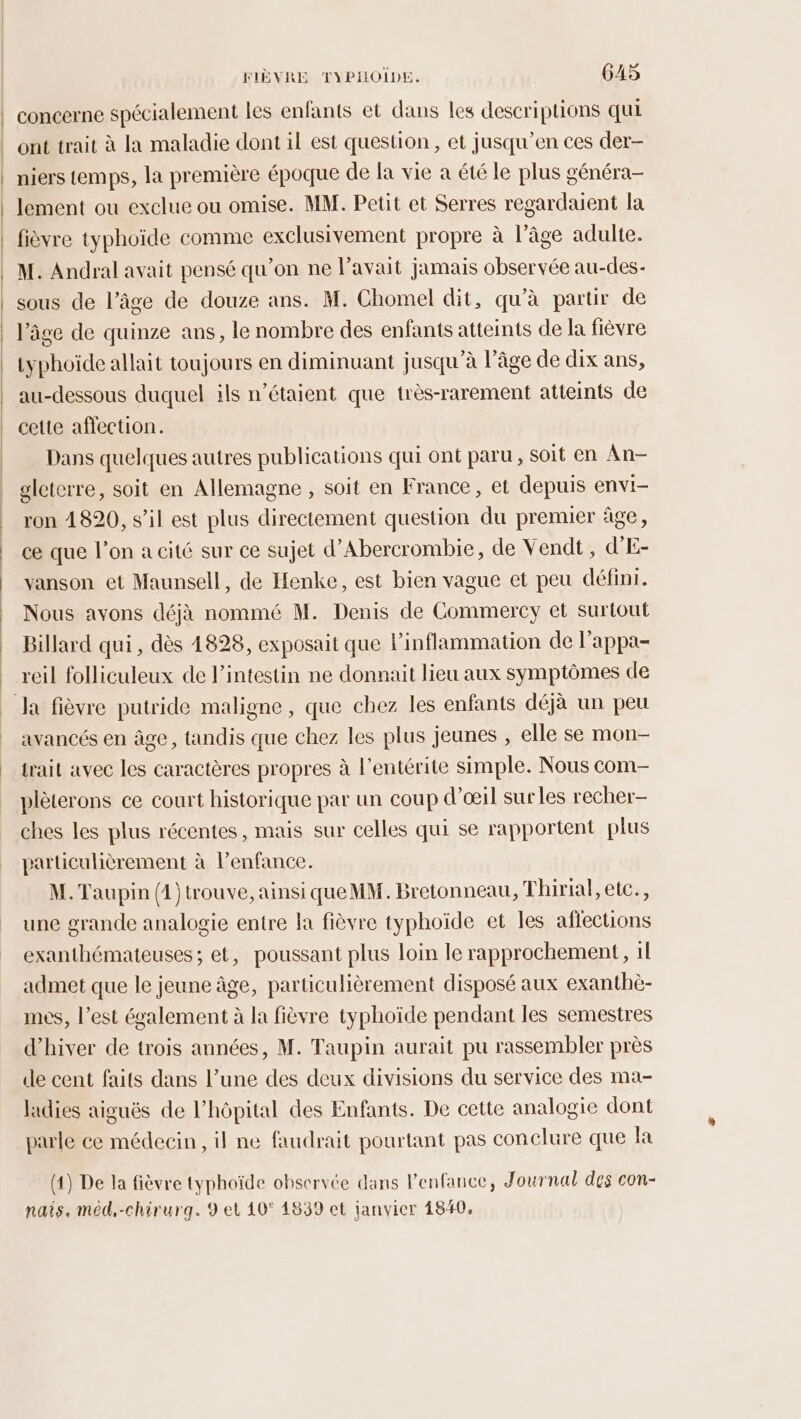 concerne spécialement les enfants et dans les descriptions qui ont trait à la maladie dont il est question , et jusqu’en ces der- niers temps, la première époque de fa vie a été le plus généra- lement ou exclue ou omise. MM. Petit et Serres regardaient la fièvre typhoïde comme exclusivement propre à l’âge adulte. M. Andral avait pensé qu’on ne l'avait jamais observée au-des- sous de l’âge de douze ans. M. Chomel dit, qu’à partir de l’âge de quinze ans, le nombre des enfants atteints de la fièvre typhoide allait toujours en diminuant jusqu’à l’âge de dix ans, au-dessous duquel ils n’étaient que très-rarement atteints de cette affection. Dans quelques autres publications qui ont paru, soit en An- gleterre, soit en Allemagne , soit en France, et depuis envi- ron 4820, s’il est plus directement question du premuer âge, ce que l’on a cité sur ce sujet d’Abercrombie, de Vendt , d'E- vanson et Maunsell, de Henke, est bien vague et peu défini. Nous avons déjà nommé M. Denis de Commercy et surtout Billard qui, dès 4828, exposait que linflammation de l’appa- reil folliculeux de l'intestin ne donnait lieu aux symptômes de Ja fièvre putride maligne, que chez les enfants déjà un peu avancés en âge, tandis que chez les plus jeunes , elle se mon- trait avec les caractères propres à l’entérite simple. Nous com- plèterons ce court historique par un coup d'œil surles recher- ches les plus récentes, mais sur celles qui se rapportent plus particulièrement à l’enfance. M. Taupin (1 )trouve, ainsi queMM. Bretonneau, Thirial, etc., une grande analogie entre la fièvre typhoïde et les affections exanthémateuses ; et, poussant plus loin le rapprochement, 1l admet que le jeune âge, particulièrement disposé aux exanthè- mes, l’est également à la fièvre typhoïde pendant les semestres d'hiver de trois années, M. Taupin aurait pu rassembler près de cent faits dans l’une des deux divisions du service des ma- ladies aiguës de l’hôpital des Enfants. De cette analogie dont parle ce médecin, il ne faudrait pourtant pas conclure que la (4) De la fièvre typhoïde observée dans l'enfance, Journal des con- nais. méd,-chirurg. 9 et 40° 1839 et janvier 1840,