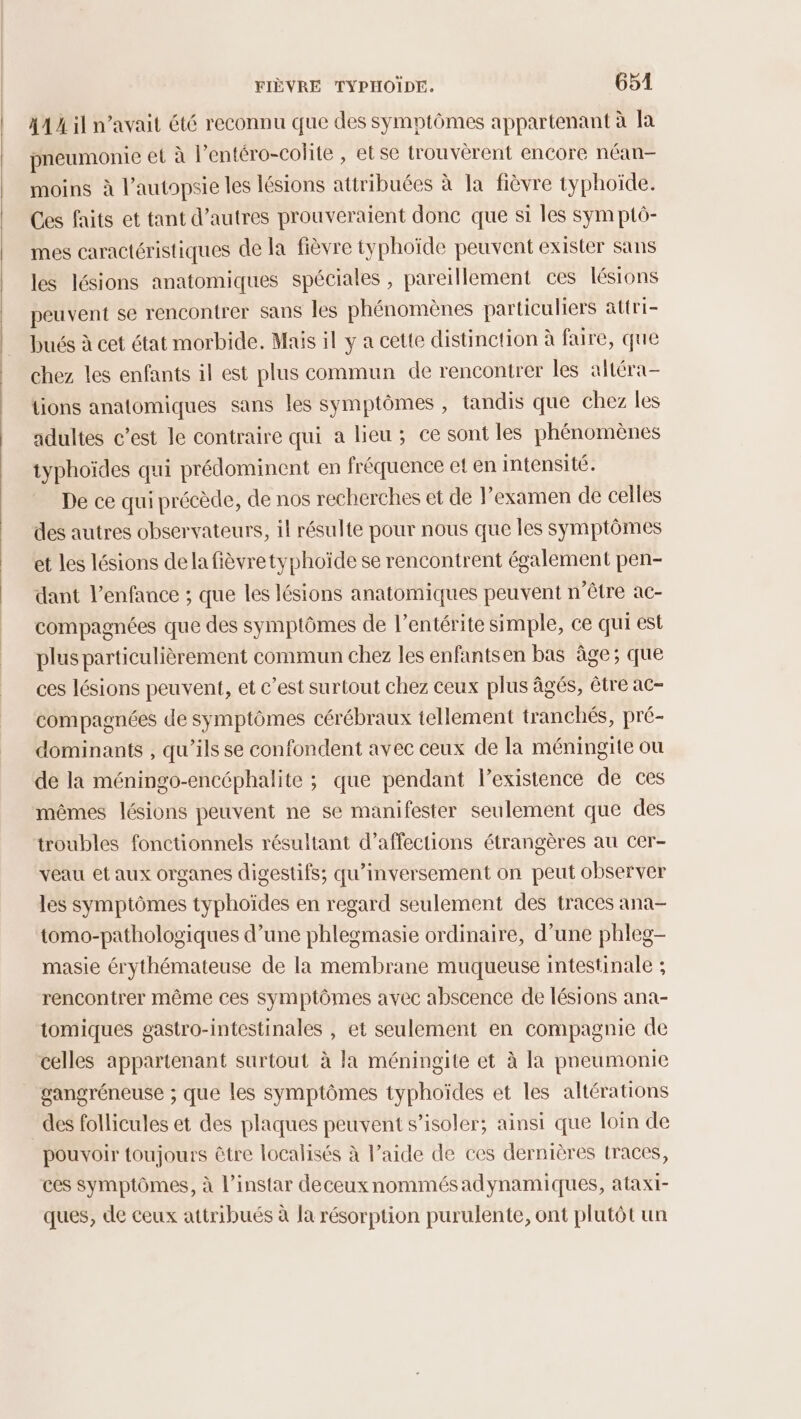 41 À il n’avait été reconnu que des symptômes appartenant à la pneumonie et à l’entéro-colite , et se trouvèrent encore néan- moins à l’autopsie les lésions attribuées à la fièvre typhoiïde. Ces faits et tant d’autres prouveraient donc que si les sym ptô- mes caractéristiques de la fièvre typhoïde peuvent exister sans les lésions anatomiques spéciales , pareillement ces lésions peuvent se rencontrer sans les phénomènes particuliers attri- bués à cet état morbide. Mais il y a cette distinction à faire, que chez les enfants il est plus commun de rencontrer les altéra- tions anatomiques sans les symptômes , tandis que chez les adultes c’est le contraire qui a lieu ; ce sont les phénomènes typhoïdes qui prédominent en fréquence et en intensité. De ce qui précède, de nos recherches et de l’examen de celles des autres observateurs, il résulte pour nous que les symptômes et les lésions dela fièvretyphoïde se rencontrent également pen- dant l'enfance ; que les lésions anatomiques peuvent n'être ac- compagnées que des symptômes de l’entérite simple, ce qui est plus particulièrement commun chez les enfantsen bas âge; que ces lésions peuvent, et c’est surtout chez ceux plus âgés, être ac- compagnées de symptômes cérébraux tellement tranchés, pré- dominants , qu’ils se confondent avec ceux de la méningite où de la méningo-encéphalite ; que pendant l'existence de ces mêmes lésions peuvent ne se manifester seulement que des troubles fonctionnels résultant d’affections étrangères au cer- veau et aux organes digestifs; qu’inversement on peut observer les symptômes typhoïdes en regard seulement des traces ana- tomo-pathologiques d’une phlegmasie ordinaire, d’une phleg- masie érythémateuse de la membrane muqueuse intestinale ; rencontrer même ces symptômes avec abscence de lésions ana- tomiques gastro-intestinales , et seulement en compagnie de celles appartenant surtout à la méningite et à la pneumonie gangréneuse ; que les symptômes typhoïdes et les altérations des follicules et des plaques peuvent s’isoler; ainsi que loin de pouvoir toujours être localisés à l’aide de ces dernières traces, ces symptômes, à l'instar deceux nommés adynamiques, ataxi- ques, de ceux attribués à Ja résorption purulente, ont plutôt un