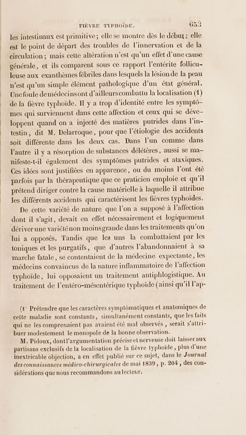 les intestinaux est primitive; elle se montre dès le début; elle est le point de départ des troubles de linnervation et de la circulation ; mais cette altération n’est qu'un effet d’une cause générale, et ils comparent sous ce rapport l’entérite follicu- leuse aux exanthèmes fébriles dans lesquels la lésion de la peau n’est qu'un simple élément pathologique d'un état général. Une foule demédecinsont d’ailleurscombattu la localisation (1) de la fièvre typhoïde. Il y a trop d'identité entre les symptô- mes qui surviennent dans cette affection et ceux qui se déve- loppent quand on a injecté des matières putrides dans l’in- testin, dit M. Delarroque, pour que l’étiologie des accidents soit différente dans les deux cas. Dans l’un comme dans l'autre il y a résorption de substances déléières, aussi se ma- nifeste-t-il également des symptômes putrides et ataxiques. Ces idées sont justifiées en apparence, ou du moins l'ont été parfois par la thérapeutique que ce praticien emploie et qu'il prétend diriger contre la cause matérielle à laquelle il attribue les différents accidents qui caractérisent les fièvres typhoïdes. De cette variété de nature que l’on a supposé à l’aflection dont il s’agit, devait en effet nécessairement et logiquement dériver une variéténon moinsgrande dans les traitements qu’on lui a opposés. Tandis que les uns la combattaient par les ioniques et les purgatifs, que d’autres l’abandonnaient à sa marche fatale, se contentaient de la médecine expectante, les médecins convaincus de la nature inflammatoire de l'affection iyphoïde, lui opposaient un traitement antiphlogistique. Au traitement de l’entéro-mésentérique typhoïde (ainsi qu'il lap- (1° Prétendre que les caractères symptômatiques ct anatomiques de cette maladie sont constants, simultanément constants, que les faits qui ne les comprenaient pas avaient été mal observés , serait s’allri- buer modestement le monopole de la bonne observation. M. Pidoux, dontl’argumentation précise etnerveuse doit laisser aux partisans exclusifs de la localisation de la fièvre typhoïde , plus d’une inextricable objection, a en effet publié sur ce sujet, dans le Journal des connaissances médico-chirurgicales de mai 1839, p. 20#, des con- sidérations que nous recommandons au lecteur,