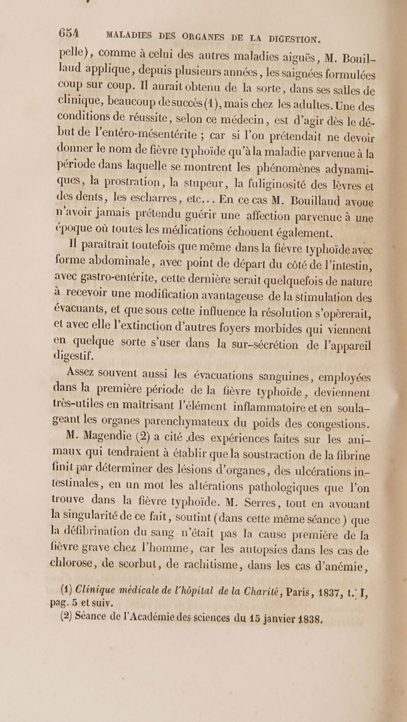 pelle), comme à celui des autres maladies aiguës, M. Bouil- laud applique, depuis plusieurs années , les saignées formulées coup Sur coup. I aurait obtenu de la sorte, dans ses sailes de clinique, beaucoup de succès (2), mais chez les adultes. Une des conditions de réussite, selon ce médecin, est d’agir dès le dé- but de l’entéro-mésentérite ; car si l’on prétendait ne devoir donner le nom de fièvre typhoïde qu’à la maladie parvenue à la période dans laquelle se montrent les phénomènes adynami- ques, la prostration, la stupéur, la fuliginosité des lèvres et des dents, les escharres, etc... En ce cas M. Bouillaud avoue n'avoir jamais prétendu guérir une affection parvenue à une époque où toutes les médications échouent également. Il paraitrait toutefois que même dans la fièvre typhoïde avec forme abdominale, avec point de départ du côté de l'intestin, avec gastro-entérite, cette dernière serait quelquefois de nature à recevoir une modification avantageuse de la stimulation des évacuants, et que sous cette influence la résolution s’opèrerait, et avec elle l'extinction d’autres foyers morbides qui viennent en quelque sorte s’user dans la sur-sécrétion de l'appareil digestif. Assez souvent aussi les évacuations sanguines, employées dans la première période de la fièvre typhoïde , deviennent très-utiles en maîtrisant l'élément inflammatoire et en soula- geant les organes parenchymateux du poids des congestions. M. Magendie (2) a cité des expériences faites sur les ani- maux qui tendraient à établir que la soustraction de la fibrine finit par déterminer des lésions d'organes, des ulcérations in- testinales, en un mot les altérations pathologiques que l’on trouve dans la fièvre typhoïde. M. Serres, tout en avouant la singularité de ce fait, soutint (dans cette même séance ) que la défibrination du sang n’était pas la cause première de la lièvre grave chez l’homme, car les autopsies dans les cas de chlorose, de scorbut, de rachitisme, dans les cas d’anémie, (4) Clinique médicale de l'hôpital de la Charité, Paris, 1837, t. I, pag. 5 et suiv. (2) Séance de l'Académie des sciences du 15 janvier 1838.