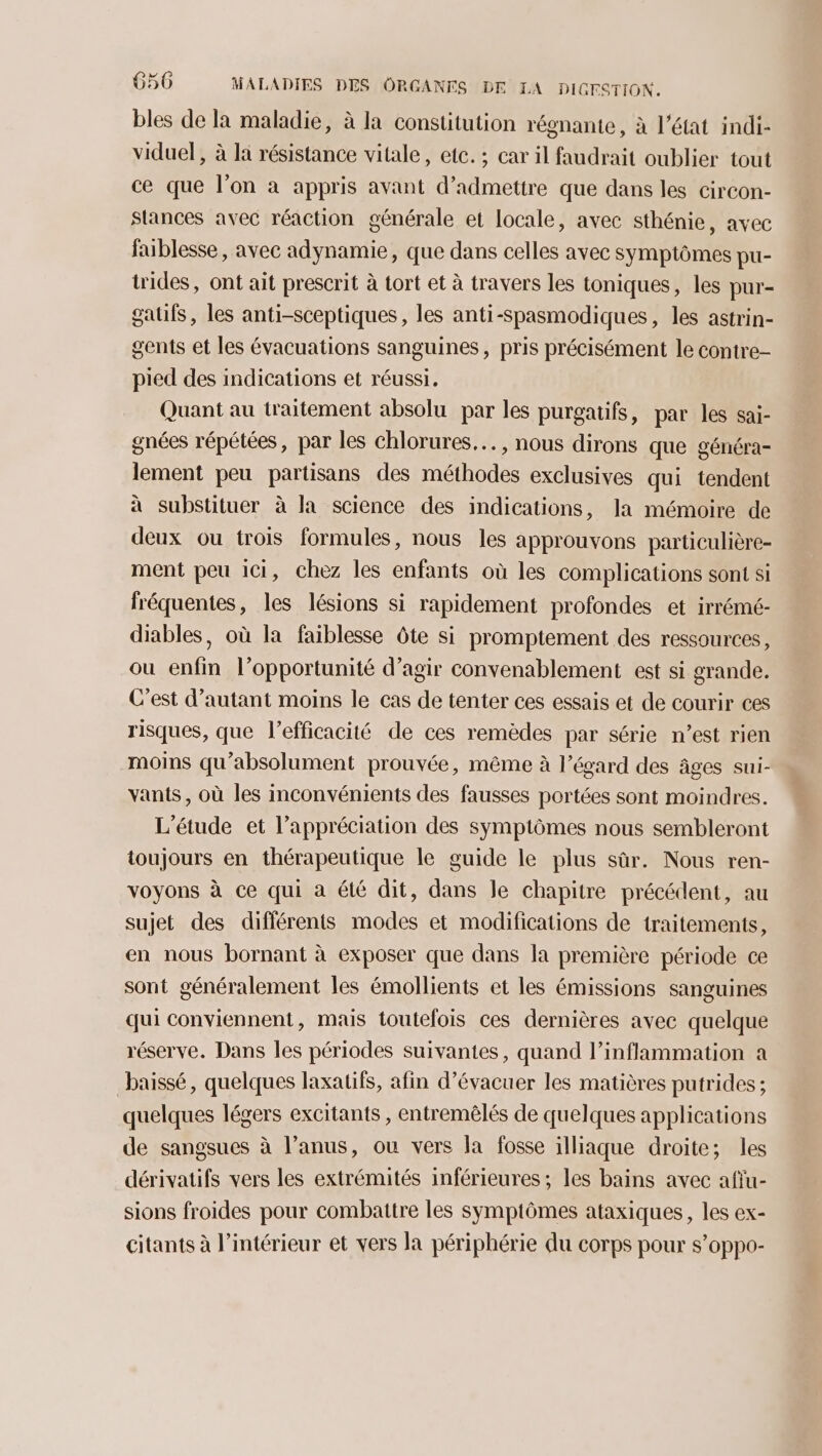 bles de la maladie, à la constitution régnante, à l'état indi- viduel, à la résistance vitale, etc. ; car il faudrait oublier tout ce que l’on à appris avant d'admettre que dans les circon- Stances avec réaction générale et locale, avec sthénie, avec faiblesse, avec adynamie, que dans celles avec symptômes pu- trides, ont ait prescrit à tort et à travers les toniques, les pur- gatifs, les anti-sceptiques, les anti-spasmodiques, les astrin- gents et les évacuations sanguines, pris précisément le contre- pied des indications et réussi. Quant au traitement absolu par les purgatifs, par les sai- gnées répétées, par les chlorures..…. , nous dirons que généra- lement peu partisans des méthodes exclusives qui tendent à substituer à la science des indications, la mémoire de deux ou trois formules, nous les approuvons particulière- ment peu ici, chez les enfants où les complications sont si fréquentes, les lésions si rapidement profondes et irrémé- diables, où la faiblesse ôte si promptement des ressources, ou enfin l’opportunité d’agir convenablement est si grande. C’est d'autant moins le cas de tenter ces essais et de courir ces risques, que l’efficacité de ces remèdes par série n’est rien moins qu’absolument prouvée, même à l'égard des âges sui- vants, où les inconvénients des fausses portées sont moindres. L'étude et l’appréciation des symptômes nous sembleront toujours en thérapeutique le guide le plus sûr. Nous ren- voyons à ce qui à été dit, dans Je chapitre précédent, au sujet des différents modes et modifications de traitements, en nous bornant à exposer que dans la première période ce sont généralement les émollients et les émissions sanguines qui conviennent, mais toutefois ces dernières avec quelque réserve. Dans les périodes suivantes, quand l’inflammation a baissé, quelques laxatifs, afin d’évacuer les matières putrides ; quelques légers excitants , entremêlés de quelques applications de sangsues à l’anus, ou vers la fosse illiaque droite; les dérivatifs vers les extrémités inférieures ; les bains avec afiu- sions froides pour combattre les symptômes ataxiques, les ex- citants à l’intérieur et vers la périphérie du corps pour s’oppo-