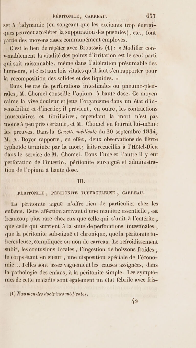 ser à l'adynamie (en songeant que les excitants trop énergi- ques peuvent accélérer la suppuration des pustules), etc., font partie des moyens assez communément employés. C’est le lieu de répéter avec Broussais (4): « Modifier con- venablement la vitalité des points d’irritation est le seul parti qui soit raisonnable, même dans l’altération présumable des humeurs, et c’est aux lois vitales qu'il faut s’en rapporter pour la recomposition des solides et des liquides. » Dans les cas de perforations intestinales ou pneumo-pleu- rales, M. Chomel conseille l’opium à haute dose. Ce moyen calme la vive douleur et jette l’organisme dans un état d’in- sensibilité et d'inertie; il prévient, en outre, les contractions musculaires et fibrillaires; cependant la mort n’est pas moins à peu près certaine, et M. Chomel en fournit lui-même les preuves. Dansla Gazette médicale du 20 septembre 1834, M. A. Boyer rapporte, en effet, deux observations de fièvre typhoïde terminée par la mort; faits recueillis à l’Hôtel-Dieu dans le service de M. Chomel. Dans l’une et l’autre il y eut perforation de l’intestin, péritonite sur-aiguë et administra- tion de l’opium à haute dose. JIL. PÉRITONITE , PÉRITONITE TUBERCULEUSE , CARREAU. La péritonite aiguë n'offre rien de particulier chez les enfants. Cetie affection arrivant d’une manière essentielle , est beaucoup plus rare chez eux que celle qui s’unit à l’entérite , que celle qui survient à la suite de perforations intestinales , que la péritonite sub-aiguë et chronique, que la péritonite tu- berculeuse, compliquée ou non de carreau. Le refroidissement subit, les contusions locales , l’ingestion de boissons froides , le corps étant en sueur , une disposition spéciale de l’écono- mie... Telles sont assez vaguement les causes assignées, dans la pathologie des enfans, à la péritonite simple. Les symptô- mes de cette maladie sont également un état fébrile avec fris- (1) Examen des doctrines médicales, 42