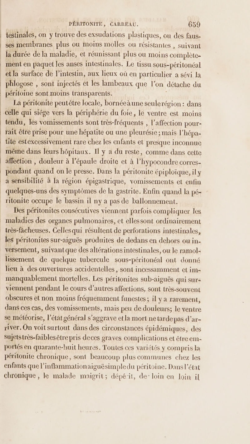 testinales, on y trouve des exsudations plastiques, ou des faus- ses membranes plus ou moins molles ou résistantes , suivant la durée de la maladie, et réunissant plus où moins complète- ment en paquet les anses intestinales. Le tissu sous-péritonéal et la surface de l’intestin, aux lieux où en particulier a sévi la phlogose , Sont injectés et les lambeaux que l’on détache du péritoine sont moins transparents. La péritonite peutêtre locale, bornéeàune sculerégion : dans tendu, les vomissements sont très-fréquents , l'affection pour- rait être prise pour une hépatite ou une pleurésie ; mais l’hépa- tite estexcessivement rare chez les enfants et presque inconnue même dans leurs hôpitaux. Il y a du reste, comme dans cette affection , douleur à l’épaule droite et à l’hypocondre corres- pondant quand on le presse. Dans la péritonite épiploïque, il y a sensibilité à la région épigastrique, vomissements et enfin quelques-uns des symptômes de la gastrite. Enfin quand la pé- ritonite occupe le bassin il ny à pas de ballonnement. Des péritonites consécutives viennent parfois compliquer les maladies des organes pulmonaires, et ellessont ordinairement lissement de quelque tubercule sous-péritonéal ont donné lieu à des ouvertures accidentelles, sont incessamment et im- manquablement mortelles. Les péritonites sub-aiguës qui sur viennent pendant le cours d’autres affections, sont très-souvent obscures et non moins fréquemment funestes ; il y a rarement, dans ces cas, des vomissements, mais peu de douleurs; le ventre se météorise, l'état général s'aggrave etla mort ne tardepas d’ar- river. On voit surtout dans des circonstances épidémiques, des Sujetstrès-faibles être pris deces graves complications et être em- portés en quarante-huit heures, Toutes ces variétés y compris la péritonite chronique, sont beaucoup plus communes chez les enfants que l’inflammationaiguësimple du péritoine, Dans l’état chronique , le malade maigrit; dépé'it, de: loin en loin il